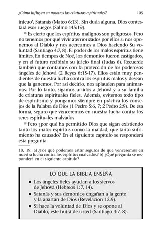 ´
¿Como influyen en nosotros las criaturas espirituales?           105
                   ´
inicuo’, Satanas (Mateo 6:13). Sin duda alguna, Dios contes-
      ´
tara esos ruegos (Salmo 145:19).
                                  ´
     18 Es cierto que los espıritus malignos son peligrosos. Pero
                          ´
no tenemos por que vivir atemorizados por ellos si nos opo-
nemos al Diablo y nos acercamos a Dios haciendo Su vo-
                                                        ´
luntad (Santiago 4:7, 8). El poder de los malos espıritus tiene
   ´                                ´
lımites. En tiempos de Noe, los demonios fueron castigados,
                              ´
y en el futuro recibiran su juicio final (Judas 6). Recuerde
          ´                                   ´
tambien que contamos con la proteccion de los poderosos
 ´                    ´                               ´
angeles de Jehova (2 Reyes 6:15-17). Ellos estan muy pen-
                                            ´
dientes de nuestra lucha contra los espıritus malos y desean
                                ´
que la ganemos. Por ası decirlo, nos aplauden para animar-
                                                    ´
nos. Por lo tanto, sigamos unidos a Jehova y a su familia
                                          ´
de criaturas espirituales fieles. Ademas, evitemos todo tipo
                                                  ´
de espiritismo y pongamos siempre en practica los conse-
jos de la Palabra de Dios (1 Pedro 5:6, 7; 2 Pedro 2:9). De esa
forma, seguro que venceremos en nuestra lucha contra los
seres espirituales malvados.
                        ´
     19 Pero ¿por que ha permitido Dios que sigan existiendo
                            ´
tanto los malos espıritus como la maldad, que tanto sufri-
                                                ´                ´
miento ha causado? En el siguiente capıtulo se respondera
esta pregunta.
                   ´
18, 19. a) ¿Por que podemos estar seguros de que venceremos en
                            ´                       ´
nuestra lucha contra los espıritus malvados? b) ¿Que pregunta se res-
        ´                     ´
pondera en el siguiente capıtulo?

                                        ˜
                   LO QUE LA BIBLIA ENSENA
             ´
      ˇ Los angeles fieles ayudan a los siervos
                  ´
        de Jehova (Hebreos 1:7, 14).
               ´                       ˜
      ˇ Satanas y sus demonios enganan a la gente
                                         ´
        y la apartan de Dios (Revelacion 12:9).
      ˇ Si hace la voluntad de Dios y se opone al
                          ´
        Diablo, este huira de usted (Santiago 4:7, 8).
 
