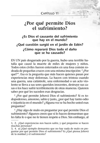 ´
                         C APITULO 11

                   ´
           ¿Por que permite Dios
              el sufrimiento?
       ¿Es Dios el causante del sufrimiento
              que hay en el mundo?
        ´       ´        ´          ´       ´
    ¿Que cuestion surgio en el jardın de Eden?
           ´           ´                 ˜
        ¿Como reparara Dios todo el dano
               que se ha causado?
             ´
EN UN paıs desgarrado por la guerra, hubo una terrible ba-
                   ´                                       ˜
talla que causo la muerte de miles de mujeres y ninos.
                                                         ´
Todos estos civiles fueron enterrados en una fosa comun ro-
                     ˜                                ´
deada de pequenas cruces con una misma inscripcion: “¿Por
    ´                               ´
que?”. Esa es la pregunta que mas hacen quienes pasan por
experiencias muy dolorosas. La hacen con tristeza cuando
                       ´
una guerra, una catastrofe, una enfermedad o un acto vio-
lento se lleva a sus seres queridos inocentes, destruye sus ca-
sas o los hace sufrir terriblemente de otras maneras. Quieren
                 ´
saber por que les suceden esas desgracias.
               ´               ´
   2 ¿Por que permite Jehova Dios el sufrimiento? Si es to-
                                                 ´
dopoderoso, amoroso, sabio y justo, ¿por que hay tanto odio
e injusticia en el mundo? ¿Alguna vez se ha hecho usted esas
preguntas?
                                               ´
   3 ¿Hay algo de malo en preguntar por que permite Dios el

sufrimiento? Algunos creen que si lo hacen demuestran que
les falta fe o que no le tienen respeto a Dios. Sin embargo, al
           ´                                   ´
1, 2. ¿Que experiencias nos hacen sufrir, y que preguntas se hacen
muchas personas?
             ´
3, 4. a) ¿Que ejemplo demuestra que no hay nada de malo en pre-
               ´                                    ´             ´
guntar por que permite Dios el sufrimiento? b) ¿Que piensa Jehova
de la maldad y el sufrimiento?
 