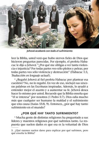 107




                   ´       ´
             Jehova acabara con todo el sufrimiento

                               ´
leer la Biblia, usted vera que hubo siervos fieles de Dios que
hicieron preguntas parecidas. Por ejemplo, el profeta Haba-
                       ´             ´
cuc le dijo a Jehova: “¿Por que me obligas a ver tanta violen-
                                          ´
cia e injusticia? Por todas partes veo solo pleitos y peleas; por
                     ´                        ´
todas partes veo solo violencia y destruccion” (Habacuc 1:3,
             ´
Traduccion en lenguaje actual).
               ˜ ´           ´
      4 ¿Regano Jehova al fiel profeta Habacuc por plantear esa
          ´                      ˜ ´                    ´
cuestion? No, no lo regano. En vez de eso, incluyo sus since-
                                                   ´           ´
ras palabras en las Escrituras inspiradas. Ademas, lo ayudo a
                                                          ´
entender mejor el asunto y a aumentar su fe. Jehova desea
                                                            ˜
hacer lo mismo por usted. Recuerde que la Biblia ensena que
    ´
“el se interesa” por nosotros (1 Pedro 5:7). Dios odia mucho
      ´
mas que cualquier ser humano la maldad y el sufrimiento
                         ´                            ´
que esta causa (Isaıas 55:8, 9). Entonces, ¿por que hay tanto
sufrimiento en el mundo?
                           ´
            ¿POR QUE HAY TANTO SUFRIMIENTO?
      5 Mucha gente de distintas religiones ha preguntado a sus
  ´                                     ´
lıderes y maestros religiosos por que sufrimos tanto. La res-
puesta que suelen darles es que esa es la voluntad de Dios
       ´                                          ´
5. ¿Que razones suelen darse para explicar por que sufrimos, pero
   ´     ˜
que ensena la Biblia?
 