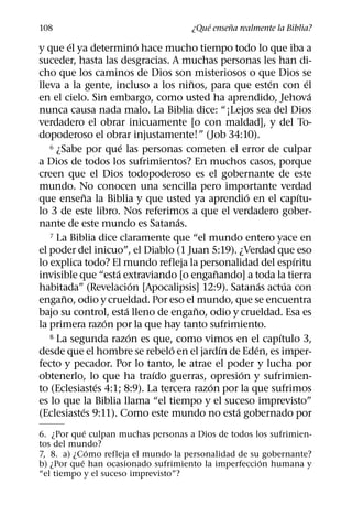 ´     ˜
108                                    ¿Que ensena realmente la Biblia?
         ´                   ´
y que el ya determino hace mucho tiempo todo lo que iba a
suceder, hasta las desgracias. A muchas personas les han di-
cho que los caminos de Dios son misteriosos o que Dios se
                                     ˜                    ´         ´
lleva a la gente, incluso a los ninos, para que esten con el
                                                                      ´
en el cielo. Sin embargo, como usted ha aprendido, Jehova
nunca causa nada malo. La Biblia dice: “¡Lejos sea del Dios
verdadero el obrar inicuamente [o con maldad], y del To-
dopoderoso el obrar injustamente!” (Job 34:10).
                     ´
   6 ¿Sabe por que las personas cometen el error de culpar

a Dios de todos los sufrimientos? En muchos casos, porque
creen que el Dios todopoderoso es el gobernante de este
mundo. No conocen una sencilla pero importante verdad
             ˜                                      ´             ´
que ensena la Biblia y que usted ya aprendio en el capıtu-
lo 3 de este libro. Nos referimos a que el verdadero gober-
                                   ´
nante de este mundo es Satanas.
   7 La Biblia dice claramente que “el mundo entero yace en

el poder del inicuo”, el Diablo (1 Juan 5:19). ¿Verdad que eso
                                                                ´
lo explica todo? El mundo refleja la personalidad del espıritu
                   ´                        ˜
invisible que “esta extraviando [o enganando] a toda la tierra
                           ´                            ´     ´
habitada” (Revelacion [Apocalipsis] 12:9). Satanas actua con
       ˜
engano, odio y crueldad. Por eso el mundo, que se encuentra
                       ´               ˜
bajo su control, esta lleno de engano, odio y crueldad. Esa es
                 ´
la primera razon por la que hay tanto sufrimiento.
                         ´
   8 La segunda razon es que, como vimos en el capıtulo 3,  ´
                                 ´            ´       ´
desde que el hombre se rebelo en el jardın de Eden, es imper-
fecto y pecador. Por lo tanto, le atrae el poder y lucha por
                               ´                  ´
obtenerlo, lo que ha traıdo guerras, opresion y sufrimien-
               ´                          ´
to (Eclesiastes 4:1; 8:9). La tercera razon por la que sufrimos
es lo que la Biblia llama “el tiempo y el suceso imprevisto”
           ´                                    ´
(Eclesiastes 9:11). Como este mundo no esta gobernado por
             ´
6. ¿Por que culpan muchas personas a Dios de todos los sufrimien-
tos del mundo?
               ´
7, 8. a) ¿Como refleja el mundo la personalidad de su gobernante?
           ´                                         ´
b) ¿Por que han ocasionado sufrimiento la imperfeccion humana y
“el tiempo y el suceso imprevisto”?
 