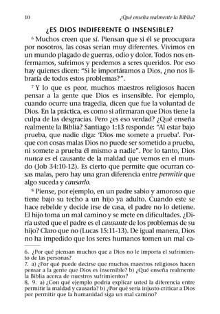 ´     ˜
10                                      ¿Que ensena realmente la Biblia?

         ¿ES DIOS INDIFERENTE O INSENSIBLE?
                           ´                 ´
     6Muchos creen que sı. Piensan que si el se preocupara
                             ´
por nosotros, las cosas serıan muy diferentes. Vivimos en
un mundo plagado de guerras, odio y dolor. Todos nos en-
fermamos, sufrimos y perdemos a seres queridos. Por eso
                                   ´
hay quienes dicen: “Si le importaramos a Dios, ¿no nos li-
       ´
brarıa de todos estos problemas?”.
    7 Y lo que es peor, muchos maestros religiosos hacen

pensar a la gente que Dios es insensible. Por ejemplo,
cuando ocurre una tragedia, dicen que fue la voluntad de
                ´
Dios. En la practica, es como si afirmaran que Dios tiene la
                                                    ´      ˜
culpa de las desgracias. Pero ¿es eso verdad? ¿Que ensena
realmente la Biblia? Santiago 1:13 responde: “Al estar bajo
prueba, que nadie diga: ‘Dios me somete a prueba’. Por-
que con cosas malas Dios no puede ser sometido a prueba,
                       ´
ni somete a prueba el mismo a nadie”. Por lo tanto, Dios
nunca es el causante de la maldad que vemos en el mun-
do (Job 34:10-12). Es cierto que permite que ocurran co-
sas malas, pero hay una gran diferencia entre permitir que
algo suceda y causarlo.
    8 Piense, por ejemplo, en un padre sabio y amoroso que

tiene bajo su techo a un hijo ya adulto. Cuando este se
hace rebelde y decide irse de casa, el padre no lo detiene.
El hijo toma un mal camino y se mete en dificultades. ¿Di-
  ´
rıa usted que el padre es el causante de los problemas de su
hijo? Claro que no (Lucas 15:11-13). De igual manera, Dios
no ha impedido que los seres humanos tomen un mal ca-
            ´
6. ¿Por que piensan muchos que a Dios no le importa el sufrimien-
to de las personas?
               ´
7. a) ¿Por que puede decirse que muchos maestros religiosos hacen
                                                   ´      ˜
pensar a la gente que Dios es insensible? b) ¿Que ensena realmente
la Biblia acerca de nuestros sufrimientos?
                   ´              ´
8, 9. a) ¿Con que ejemplo podrıa explicar usted la diferencia entre
                                          ´    ´
permitir la maldad y causarla? b) ¿Por que serıa injusto criticar a Dios
por permitir que la humanidad siga un mal camino?
 