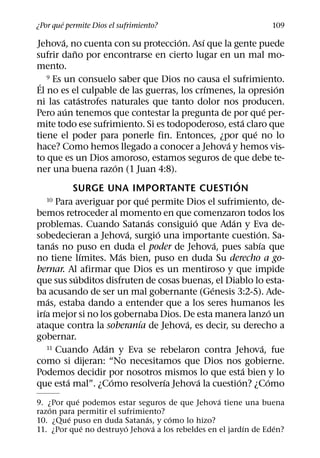 ´
¿Por que permite Dios el sufrimiento?                                             109
          ´                                 ´       ´
Jehova, no cuenta con su proteccion. Ası que la gente puede
                ˜
sufrir dano por encontrarse en cierto lugar en un mal mo-
mento.
 ´ Es un consuelo saber que Dios no causa el sufrimiento.
     9
                                                      ´                               ´
El no es el culpable de las guerras, los crımenes, la opresion
                    ´
ni las catastrofes naturales que tanto dolor nos producen.
            ´                                                                   ´
Pero aun tenemos que contestar la pregunta de por que per-
                                                                    ´
mite todo ese sufrimiento. Si es todopoderoso, esta claro que
                                                                        ´
tiene el poder para ponerle fin. Entonces, ¿por que no lo
                                                            ´
hace? Como hemos llegado a conocer a Jehova y hemos vis-
to que es un Dios amoroso, estamos seguros de que debe te-
                            ´
ner una buena razon (1 Juan 4:8).
                                                                ´
                SURGE UNA IMPORTANTE CUESTION
                                    ´
     10 Para averiguar por que permite Dios el sufrimiento, de-

bemos retroceder al momento en que comenzaron todos los
                                      ´         ´             ´
problemas. Cuando Satanas consiguio que Adan y Eva de-
                                ´       ´                                 ´
sobedecieran a Jehova, surgio una importante cuestion. Sa-
       ´                                                  ´                 ´
tanas no puso en duda el poder de Jehova, pues sabıa que
                      ´       ´
no tiene lımites. Mas bien, puso en duda Su derecho a go-
bernar. Al afirmar que Dios es un mentiroso y que impide
                  ´
que sus subditos disfruten de cosas buenas, el Diablo lo esta-
                                                        ´
ba acusando de ser un mal gobernante (Genesis 3:2-5). Ade-
     ´
mas, estaba dando a entender que a los seres humanos les
   ´                                                                                ´
irıa mejor si no los gobernaba Dios. De esta manera lanzo un
                                  ´           ´
ataque contra la soberanıa de Jehova, es decir, su derecho a
gobernar.
                        ´
     11 Cuando Adan y Eva se rebelaron contra Jehova, fue                     ´
como si dijeran: “No necesitamos que Dios nos gobierne.
                                                                      ´
Podemos decidir por nosotros mismos lo que esta bien y lo
              ´           ´               ´       ´               ´               ´
que esta mal”. ¿Como resolverıa Jehova la cuestion? ¿Como
           ´                                      ´
9. ¿Por que podemos estar seguros de que Jehova tiene una buena
    ´
razon para permitir el sufrimiento?
         ´                     ´    ´
10. ¿Que puso en duda Satanas, y como lo hizo?
             ´           ´       ´                       ´        ´
11. ¿Por que no destruyo Jehova a los rebeldes en el jardın de Eden?
 