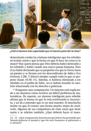 ´            ´
¿Esta el alumno mas capacitado que el maestro para dar la clase?

                      ´
demostrarıa a todas las criaturas inteligentes que los rebeldes
            ´           ´                           ´
no tenıan razon y que la forma en que el hace las cosas es la
                                                      ´
mejor? Hay quien piensa que Dios deberıa haber destruido a
los rebeldes y haber creado una nueva pareja humana. Pero
 ´                ´                         ´
el ya habıa declarado que su proposito era que la Tierra fuera
                ´                                             ´
un paraıso y se llenara con los descendientes de Adan y Eva
      ´                         ´
(Genesis 1:28). Y Jehova siempre cumple todo lo que se pro-
                    ´                   ´
pone (Isaıas 55:10, 11). Ademas, si hubiera eliminado a los
                            ´       ´                   ´
rebeldes en el jardın de Eden, no se habrıa resuelto la cues-
   ´
tion relacionada con Su derecho a gobernar.
                                          ´
     12 Pongamos una comparacion. Un maestro esta explican- ´
                              ´                   ´
do a sus alumnos como resolver un difıcil problema de ma-
          ´
tematicas. De repente, un alumno inteligente pero rebelde
                                              ´
afirma que la forma en que lo esta resolviendo es incorrec-
              ´
ta, y ası da a entender que es un mal maestro. El muchacho
                          ´
insiste en que el conoce una forma mucho mejor de resol-
                                      ˜
verlo. Algunos de sus companeros de clase creen que tiene
        ´                         ´             ´         ´
razon y se rebelan tambien. ¿Que deberıa hacer el maes-
             ´         ´                 ´     ´
12, 13. ¿Que comparacion muestra por que Jehova ha permitido que
      ´
Satanas gobierne el mundo y que los seres humanos se gobiernen a
 ´
sı mismos?
 