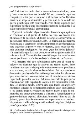 ´
¿Por que permite Dios el sufrimiento?                                                                      111
                ´
tro? Podrıa echar de la clase a los estudiantes rebeldes, pero
     ´                       ´                        ´                                ´
¿como reaccionarıan los demas? Tal vez pensarıan que su
              ˜                                                     ´                ´                  ´
companero y los que se unieron a el tienen razon. Podrıan
perderle el respeto al maestro y pensar que tiene miedo de
                                    ´
que se pruebe que esta equivocado. Pero ahora suponga que
el profesor permite que el estudiante rebelde demuestre a la
            ´                  ´ ´
clase como resolverıa el el problema.
                   ´
   13 Jehova ha hecho algo parecido. Recuerde que quienes
                                          ´                   ´                          ´
se rebelaron en el jardın de Eden no eran los unicos im-
                                  ´                                   ´
plicados en la cuestion. Millones de angeles observaron lo
                     ´                                                                                          ´
que ocurrio (Job 38:7; Daniel 7:10). La forma en que Jehova
                                      ´             ´
respondiera a la rebelion tendrıa importantes consecuencias
                           ´
para aquellos angeles y, con el tiempo, para todas las de-
   ´                                          ´                            ´                                ´
mas criaturas inteligentes. Ası pues, ¿que ha hecho Jehova?
                                            ´                           ´                          ´ ´
Ha permitido que Satanas demuestre como gobernarıa el a
                                        ´
la humanidad. Y tambien ha permitido que los seres huma-
                                ´                                              ´                      ´
nos se gobiernen a sı mismos bajo la direccion de Satanas.
                                                ´
   14 El maestro del que hablabamos sabe que el joven re-
                                                                                             ´
belde y los alumnos que lo apoyan no tienen razon. Pero
          ´
tambien sabe que si deja que intenten resolver el problema
                                                                          ´      ´
a su manera, toda la clase se beneficiara. Ası es, cuando se
                                                        ´
demuestre que los rebeldes estan equivocados, los alumnos
                                              ´                                                     ´
que sean sinceros reconoceran que el maestro es el unico
                                                                  ´                ´                      ´
capacitado para dar la clase. Ademas, entenderan por que a
                       ´
continuacion este expulsa de la clase a los estudiantes rebel-
                                                  ´                                        ´
des. Del mismo modo, Jehova sabe que todos los angeles y
                                                          ´                                                   ´
humanos sinceros se beneficiaran cuando vean que Satanas
                  ´ ´                                                          ´
y los demas angeles rebeldes no tienen razon y que la hu-
                                                                ´                                ´
manidad no puede gobernarse a sı misma. Aprenderan esta
                                          ´                                  ´                 ´
gran verdad que expreso el profeta Jeremıas: “Bien se yo, oh
        ´
Jehova, que al hombre terrestre no le pertenece su camino.
                                                            ´
No pertenece al hombre que esta andando siquiera dirigir su
                         ´
paso” (Jeremıas 10:23).
          ´    ´                             ´
14. ¿Cuales seran los beneficios de que Jehova haya decidido permi-
                                     ´
tir que la humanidad se gobierne a sı misma?
 