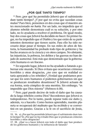 ´     ˜
112                                        ¿Que ensena realmente la Biblia?
                                      ´
                  ¿POR QUE TANTO TIEMPO?
                            ´                       ´
   15 Pero ¿por que ha permitido Jehova que el sufrimiento
                                              ´
dure tanto tiempo? ¿Y por que no evita que sucedan cosas
malas? Pues bien, pensemos en dos cosas que el maestro an-
                                  ´                               ´
tes mencionado no harıa. Por un lado, no impedirıa que el
                                                ´       ´
alumno rebelde demostrara cual es su solucion, y por otro
                              ´
lado, no lo ayudarıa a resolver el problema. De igual modo,
                                    ´
hay dos cosas que Jehova ha decidido no hacer. En primer lu-
                                                          ´
gar, no ha impedido que el Diablo y los que estan de su parte
                                                  ´
intenten demostrar que tienen razon. Para ello ha sido ne-
                                                                ˜
cesario dejar pasar el tiempo. En sus miles de anos de his-
toria, la humanidad ha probado todo tipo de gobierno y ha
hecho avances en la ciencia y en otros campos. No obstante,
las injusticias, la pobreza, los delitos y las guerras no han de-
                                ´       ´
jado de aumentar. Esta mas que demostrado que la goberna-
   ´
cion humana es un fracaso.
                                            ´
   16 En segundo lugar, Jehova no ha ayudado a Satanas a go-          ´
                                                                    ´
bernar este mundo. Si Dios evitara que ocurrieran crımenes
horribles y otras desgracias, ¿no cree que en realidad es-
       ´                                                      ´
tarıa apoyando a los rebeldes? ¿Verdad que podrıamos pen-
                                          ´
sar que los seres humanos sı podemos gobernarnos sin que
                                                            ´
se produzcan resultados desastrosos? Si Jehova actuara de
                  ´       ´
esa forma, serıa complice de una mentira. Sin embargo, “es
imposible que Dios mienta” (Hebreos 6:18).
                ´                                     ˜
   17 Pero ¿que puede decirse de todo el dano que ha causa-
                      ´                                                   ´
do la larga rebelion contra Dios? Recordemos que Jehova es
                                                                        ˜
todopoderoso. Por lo tanto, puede reparar todo ese dano y,
         ´
ademas, va a hacerlo. Como hemos aprendido, nuestro pla-
                        ´
neta se recuperara del maltrato que ha recibido y se conver-
     ´              ´                                                       ´
tira en un paraıso. Gracias a la fe en el sacrificio de Jesus,
                   ´                   ´
15, 16. a) ¿Por que ha permitido Jehova que el sufrimiento dure tan-
                      ´                                      ´
to tiempo? b) ¿Por que no ha evitado Dios que se produzcan crımenes
horribles y otras desgracias?
             ´                  ´                ˜
17, 18. ¿Que va a hacer Jehova con todo el dano que han produci-
                                                    ´
do los gobiernos humanos y la influencia de Satanas?
 