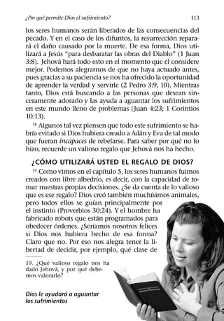 ´
¿Por que permite Dios el sufrimiento?                      113
                          ´
los seres humanos seran liberados de las consecuencias del
                                                     ´
pecado. Y en el caso de los difuntos, la resurreccion repara-
  ´        ˜
ra el dano causado por la muerte. De esa forma, Dios uti-
       ´       ´
lizara a Jesus “para desbaratar las obras del Diablo” (1 Juan
                 ´   ´                             ´
3:8). Jehova hara todo esto en el momento que el considere
mejor. Podemos alegrarnos de que no haya actuado antes,
pues gracias a su paciencia se nos ha ofrecido la oportunidad
de aprender la verdad y servirle (2 Pedro 3:9, 10). Mientras
                   ´
tanto, Dios esta buscando a las personas que desean sin-
ceramente adorarlo y las ayuda a aguantar los sufrimientos
en este mundo lleno de problemas (Juan 4:23; 1 Corintios
10:13).
    18 Algunos tal vez piensen que todo este sufrimiento se ha-
    ´                                        ´
brıa evitado si Dios hubiera creado a Adan y Eva de tal modo
                                                        ´
que fueran incapaces de rebelarse. Para saber por que no lo
                                               ´
hizo, recuerde un valioso regalo que Jehova nos ha hecho.
         ´                  ´
    ¿COMO UTILIZARA USTED EL REGALO DE DIOS?
                                     ´
    19 Como vimos en el capıtulo 5, los seres humanos fuimos
                                 ´
creados con libre albedrıo, es decir, con la capacidad de to-
mar nuestras propias decisiones. ¿Se da cuenta de lo valioso
                                       ´ ´       ´
que es ese regalo? Dios creo tambien muchısimos animales,
                               ´
pero todos ellos se guıan principalmente por
el instinto (Proverbios 30:24). Y el hombre ha
                                   ´
fabricado robots que estan programados para
             ´                ´
obedecer ordenes. ¿Serıamos nosotros felices
si Dios nos hubiera hecho de esa forma?
Claro que no. Por eso nos alegra tener la li-
                                           ´
bertad de decidir, por ejemplo, que clase de
        ´
19. ¿Que valioso regalo nos ha
           ´          ´
dado Jehova, y por que debe-
mos valorarlo?

               ´
Dios le ayudara a aguantar
los sufrimientos
 