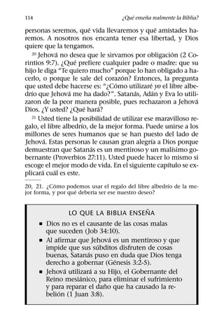 ´     ˜
114                                 ¿Que ensena realmente la Biblia?
                          ´                          ´
personas seremos, que vida llevaremos y que amistades ha-
remos. A nosotros nos encanta tener esa libertad, y Dios
quiere que la tengamos.
              ´                                          ´
   20 Jehova no desea que le sirvamos por obligacion (2 Co-
                   ´
rintios 9:7). ¿Que prefiere cualquier padre o madre: que su
hijo le diga “Te quiero mucho” porque lo han obligado a ha-
                                    ´
cerlo, o porque le sale del corazon? Entonces, la pregunta
                                  ´            ´
que usted debe hacerse es: “¿Como utilizare yo el libre albe-
   ´             ´                       ´         ´
drıo que Jehova me ha dado?”. Satanas, Adan y Eva lo utili-
                                                               ´
zaron de la peor manera posible, pues rechazaron a Jehova
                        ´     ´
Dios. ¿Y usted? ¿Que hara?
   21 Usted tiene la posibilidad de utilizar ese maravilloso re-
                      ´
galo, el libre albedrıo, de la mejor forma. Puede unirse a los
millones de seres humanos que se han puesto del lado de
          ´                                      ´
Jehova. Estas personas le causan gran alegrıa a Dios porque
                            ´                             ´
demuestran que Satanas es un mentiroso y un malısimo go-
bernante (Proverbios 27:11). Usted puede hacer lo mismo si
                                                       ´
escoge el mejor modo de vida. En el siguiente capıtulo se ex-
        ´   ´
plicara cual es este.
            ´                                        ´
20, 21. ¿Como podemos usar el regalo del libre albedrıo de la me-
                    ´     ´
jor forma, y por que deberıa ser ese nuestro deseo?

                                     ˜
                LO QUE LA BIBLIA ENSENA
      ˇ Dios no es el causante de las cosas malas
        que suceden (Job 34:10).
                               ´
      ˇ Al afirmar que Jehova es un mentiroso y que
                           ´
        impide que sus subditos disfruten de cosas
                       ´
        buenas, Satanas puso en duda que Dios tenga
                                 ´
        derecho a gobernar (Genesis 3:2-5).
               ´         ´
      ˇ Jehova utilizara a su Hijo, el Gobernante del
                    ´
        Reino mesianico, para eliminar el sufrimiento
                             ˜
        y para reparar el dano que ha causado la re-
             ´
        belion (1 Juan 3:8).
 