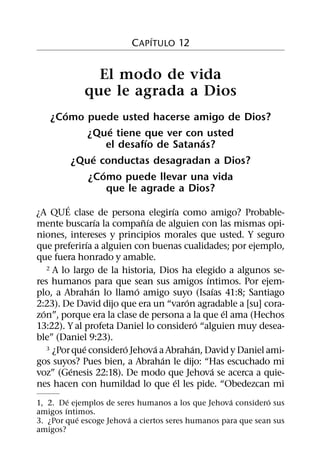 ´
                         C APITULO 12


              El modo de vida
            que le agrada a Dios
      ´
   ¿Como puede usted hacerse amigo de Dios?
                 ´
           ¿Que tiene que ver con usted
                         ´          ´
                el desafıo de Satanas?
            ´
        ¿Que conductas desagradan a Dios?
              ´
           ¿Como puede llevar una vida
                que le agrade a Dios?
          ´                          ´
¿A QUE clase de persona elegirıa como amigo? Probable-
                    ´        ˜ ´
mente buscarıa la companıa de alguien con las mismas opi-
niones, intereses y principios morales que usted. Y seguro
                ´
que preferirıa a alguien con buenas cualidades; por ejemplo,
que fuera honrado y amable.
    2 A lo largo de la historia, Dios ha elegido a algunos se-
                                               ´
res humanos para que sean sus amigos ıntimos. Por ejem-
                  ´        ´                      ´
plo, a Abrahan lo llamo amigo suyo (Isaıas 41:8; Santiago
                                         ´
2:23). De David dijo que era un “varon agradable a [su] cora-
  ´                                                 ´
zon”, porque era la clase de persona a la que el ama (Hechos
                                             ´
13:22). Y al profeta Daniel lo considero “alguien muy desea-
ble” (Daniel 9:23).
              ´         ´        ´         ´
    3 ¿Por que considero Jehova a Abrahan, David y Daniel ami-
                                   ´
gos suyos? Pues bien, a Abrahan le dijo: “Has escuchado mi
            ´                                    ´
voz” (Genesis 22:18). De modo que Jehova se acerca a quie-
                                       ´
nes hacen con humildad lo que el les pide. “Obedezcan mi
          ´                                         ´         ´
1, 2. De ejemplos de seres humanos a los que Jehova considero sus
        ´
amigos ıntimos.
            ´           ´
3. ¿Por que escoge Jehova a ciertos seres humanos para que sean sus
amigos?
 