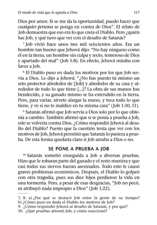 El modo de vida que le agrada a Dios                                 117

Dios por amor. Si se me da la oportunidad, puedo hacer que
cualquier persona se ponga en contra de Dios”. El relato de
                                                  ´                     ´
Job demuestra que eso era lo que creıa el Diablo. Pero ¿quien
                        ´                           ´               ´
fue Job, y que tuvo que ver con el desafıo de Satanas?
                    ´
         7 Job vivio hace unos tres mil seiscientos anos. Era un  ˜
                                        ´
hombre tan bueno que Jehova dijo: “No hay ninguno como
 ´
el en la tierra, un hombre sin culpa y recto, temeroso de Dios
                                                              ´
y apartado del mal” (Job 1:8). En efecto, Jehova miraba con
favor a Job.
         8 El Diablo puso en duda los motivos por los que Job ser-
     ´                              ´                           ´
vıa a Dios. Le dijo a Jehova: “¿No has puesto tu mismo un
seto protector alrededor de [Job] y alrededor de su casa y al-
rededor de todo lo que tiene [...]? La obra de sus manos has
bendecido, y su ganado mismo se ha extendido en la tierra.
                            ´
Pero, para variar, sırvete alargar la mano, y toca todo lo que
tiene, y ve si no te maldice en tu misma cara” (Job 1:10, 11).
                 ´        ´                   ´
         9 Satanas afirmo que Job servıa a Dios solo por lo que obte-
       ´                      ´       ´                   ´
nıa a cambio. Tambien afirmo que si se ponıa a prueba a Job,
                      ´                     ´               ´         ´
este se volverıa contra Dios. ¿Como respondio Jehova al desa-
   ´                                            ´       ´
fıo del Diablo? Puesto que la cuestion tenıa que ver con los
                                ´         ´           ´
motivos de Job, Jehova permitio que Satanas lo pusiera a prue-
                                  ´
ba. De esta forma quedarıa claro si Job amaba a Dios o no.
                SE PONE A PRUEBA A JOB
             ´       ´
  10 Satanas sometio enseguida a Job a diversas pruebas.
Hizo que le robaran parte del ganado y el resto muriera y que
                                                              ´
casi todos sus siervos fueran asesinados. Todo esto le causo
                        ´              ´                      ´
graves problemas economicos. Despues, el Diablo lo golpeo
con otra tragedia, pues sus diez hijos perdieron la vida en
                                                            ´
una tormenta. Pero, a pesar de esas desgracias, “Job no peco,
           ´
ni atribuyo nada impropio a Dios” (Job 1:22).
                 ´          ´
7, 8. a) ¿Por que se destaco Job entre la gente de su tiempo?
      ´
b) ¿Como puso en duda el Diablo los motivos de Job?
        ´          ´      ´        ´         ´            ´
9. ¿Como respondio Jehova al desafıo de Satanas, y por que?
          ´            ´         ´             ´
10. ¿Que pruebas afronto Job, y como reacciono?
 