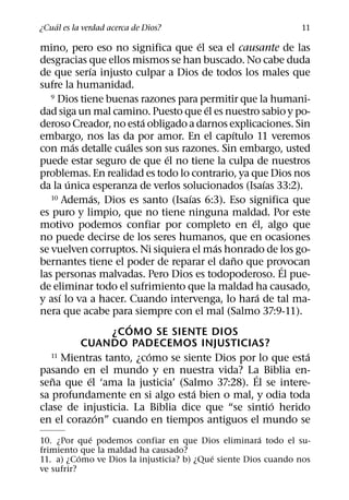 ´
¿Cual es la verdad acerca de Dios?                             11
                                      ´
mino, pero eso no significa que el sea el causante de las
desgracias que ellos mismos se han buscado. No cabe duda
             ´
de que serıa injusto culpar a Dios de todos los males que
sufre la humanidad.
   9 Dios tiene buenas razones para permitir que la humani-
                                        ´
dad siga un mal camino. Puesto que el es nuestro sabio y po-
                         ´
deroso Creador, no esta obligado a darnos explicaciones. Sin
                                            ´
embargo, nos las da por amor. En el capıtulo 11 veremos
          ´          ´
con mas detalle cuales son sus razones. Sin embargo, usted
                             ´
puede estar seguro de que el no tiene la culpa de nuestros
problemas. En realidad es todo lo contrario, ya que Dios nos
        ´                                              ´
da la unica esperanza de verlos solucionados (Isaıas 33:2).
               ´                  ´
   10 Ademas, Dios es santo (Isaıas 6:3). Eso significa que

es puro y limpio, que no tiene ninguna maldad. Por este
                                                 ´
motivo podemos confiar por completo en el, algo que
no puede decirse de los seres humanos, que en ocasiones
                                          ´
se vuelven corruptos. Ni siquiera el mas honrado de los go-
                                              ˜
bernantes tiene el poder de reparar el dano que provocan   ´
las personas malvadas. Pero Dios es todopoderoso. El pue-
de eliminar todo el sufrimiento que la maldad ha causado,
      ´                                              ´
y ası lo va a hacer. Cuando intervenga, lo hara de tal ma-
nera que acabe para siempre con el mal (Salmo 37:9-11).
                       ´
                   ¿COMO SE SIENTE DIOS
            CUANDO PADECEMOS INJUSTICIAS?
                           ´
   11 Mientras tanto, ¿como se siente Dios por lo que esta   ´
pasando en el mundo y en nuestra vida? La Biblia en-
                                                   ´
   ˜         ´
sena que el ‘ama la justicia’ (Salmo 37:28). El se intere-
                                    ´
sa profundamente en si algo esta bien o mal, y odia toda
                                                         ´
clase de injusticia. La Biblia dice que “se sintio herido
                 ´
en el corazon” cuando en tiempos antiguos el mundo se
             ´                                         ´
10. ¿Por que podemos confiar en que Dios eliminara todo el su-
frimiento que la maldad ha causado?
           ´                               ´
11. a) ¿Como ve Dios la injusticia? b) ¿Que siente Dios cuando nos
ve sufrir?
 