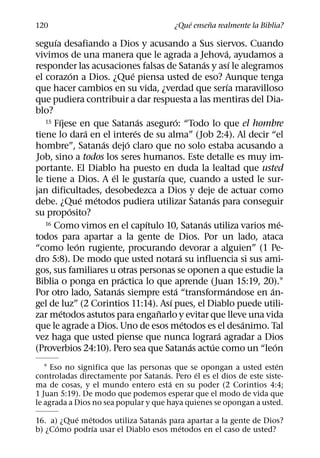 ´     ˜
120                                           ¿Que ensena realmente la Biblia?
      ´
seguıa desafiando a Dios y acusando a Sus siervos. Cuando
                                                                    ´
vivimos de una manera que le agrada a Jehova, ayudamos a
                                                          ´               ´
responder las acusaciones falsas de Satanas y ası le alegramos
              ´                   ´
el corazon a Dios. ¿Que piensa usted de eso? Aunque tenga
                                                                      ´
que hacer cambios en su vida, ¿verdad que serıa maravilloso
que pudiera contribuir a dar respuesta a las mentiras del Dia-
blo?
        ´                             ´         ´
   15 Fıjese en que Satanas aseguro: “Todo lo que el hombre
                    ´               ´
tiene lo dara en el interes de su alma” (Job 2:4). Al decir “el
                        ´       ´
hombre”, Satanas dejo claro que no solo estaba acusando a
Job, sino a todos los seres humanos. Este detalle es muy im-
portante. El Diablo ha puesto en duda la lealtad que usted
                          ´                 ´
le tiene a Dios. A el le gustarıa que, cuando a usted le sur-
jan dificultades, desobedezca a Dios y deje de actuar como
                  ´   ´                                         ´
debe. ¿Que metodos pudiera utilizar Satanas para conseguir
            ´
su proposito?
                                        ´                   ´
   16 Como vimos en el capıtulo 10, Satanas utiliza varios me-                    ´
todos para apartar a la gente de Dios. Por un lado, ataca
                ´
“como leon rugiente, procurando devorar a alguien” (1 Pe-
                                                    ´
dro 5:8). De modo que usted notara su influencia si sus ami-
gos, sus familiares u otras personas se oponen a que estudie la
                              ´
Biblia o ponga en practica lo que aprende (Juan 15:19, 20).1
                            ´                     ´                     ´     ´
Por otro lado, Satanas siempre esta “transformandose en an-
                                              ´
gel de luz” (2 Corintios 11:14). Ası pues, el Diablo puede utili-
          ´                               ˜
zar metodos astutos para enganarlo y evitar que lleve una vida
                                                      ´                     ´
que le agrade a Dios. Uno de esos metodos es el desanimo. Tal
                                                                  ´
vez haga que usted piense que nunca lograra agradar a Dios
                                                        ´     ´                 ´
(Proverbios 24:10). Pero sea que Satanas actue como un “leon
                                                                     ´
   1 Eso no significa que las personas que se opongan a usted esten
                                      ´       ´
controladas directamente por Satanas. Pero el es el dios de este siste-
                                        ´
ma de cosas, y el mundo entero esta en su poder (2 Corintios 4:4;
1 Juan 5:19). De modo que podemos esperar que el modo de vida que
le agrada a Dios no sea popular y que haya quienes se opongan a usted.
           ´  ´                  ´
16. a) ¿Que metodos utiliza Satanas para apartar a la gente de Dios?
      ´         ´                      ´
b) ¿Como podrıa usar el Diablo esos metodos en el caso de usted?
 
