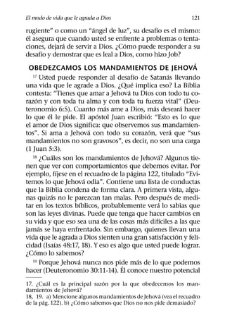 El modo de vida que le agrada a Dios                                       121
                                 ´                          ´
rugiente” o como un “angel de luz”, su desafıo es el mismo:
 ´
el asegura que cuando usted se enfrente a problemas o tenta-
                       ´                 ´
ciones, dejara de servir a Dios. ¿Como puede responder a su
           ´
desafıo y demostrar que es leal a Dios, como hizo Job?
                                                                              ´
   OBEDEZCAMOS LOS MANDAMIENTOS DE JEHOVA
                                                ´
    17 Usted puede responder al desafıo de Satanas llevando         ´
                                              ´
una vida que le agrade a Dios. ¿Que implica eso? La Biblia
                                           ´
contesta: “Tienes que amar a Jehova tu Dios con todo tu co-
       ´
razon y con toda tu alma y con toda tu fuerza vital” (Deu-
                                     ´                    ´                 ´
teronomio 6:5). Cuanto mas ame a Dios, mas deseara hacer
             ´                     ´                  ´
lo que el le pide. El apostol Juan escribio: “Esto es lo que
el amor de Dios significa: que observemos sus mandamien-
                               ´                        ´               ´
tos”. Si ama a Jehova con todo su corazon, vera que “sus
mandamientos no son gravosos”, es decir, no son una carga
(1 Juan 5:3).
                 ´
    18 ¿Cuales son los mandamientos de Jehova? Algunos tie-     ´
nen que ver con comportamientos que debemos evitar. Por
                     ´                       ´
ejemplo, fıjese en el recuadro de la pagina 122, titulado “Evi-
                             ´
temos lo que Jehova odia”. Contiene una lista de conductas
que la Biblia condena de forma clara. A primera vista, algu-
               ´                                                      ´
nas quizas no le parezcan tan malas. Pero despues de medi-
                           ´                                  ´
tar en los textos bıblicos, probablemente vera lo sabias que
son las leyes divinas. Puede que tenga que hacer cambios en
                                                    ´             ´
su vida y que eso sea una de las cosas mas difıciles a las que
         ´
jamas se haya enfrentado. Sin embargo, quienes llevan una
                                                                          ´
vida que le agrada a Dios sienten una gran satisfaccion y feli-
                   ´
cidad (Isaıas 48:17, 18). Y eso es algo que usted puede lograr.
     ´
¿Como lo sabemos?
                         ´                        ´
    19 Porque Jehova nunca nos pide mas de lo que podemos
                                       ´
hacer (Deuteronomio 30:11-14). El conoce nuestro potencial
         ´                    ´
17. ¿Cual es la principal razon por la que obedecemos los man-
                      ´
damientos de Jehova?
                                                    ´
18, 19. a) Mencione algunos mandamientos de Jehova (vea el recuadro
       ´                ´
de la pag. 122). b) ¿Como sabemos que Dios no nos pide demasiado?
 