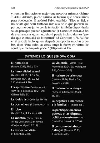 ´     ˜
122                                    ¿Que ensena realmente la Biblia?

y nuestras limitaciones mejor que nosotros mismos (Salmo
                 ´
103:14). Ademas, puede darnos las fuerzas que necesitamos
                         ´                  ´
para obedecerle. El apostol Pablo escribio: “Dios es fiel, y
          ´                       ´       ´
no dejara que sean tentados mas alla de lo que pueden so-
                                        ´      ´           ´
portar, sino que junto con la tentacion tambien dispondra la
salida para que puedan aguantarla” (1 Corintios 10:13). A fin
                                    ´
de ayudarnos a aguantar, Jehova puede incluso darnos “po-
               ´    ´                                    ´
der que es mas alla de lo normal” (2 Corintios 4:7). Ası fue
                                      ´
en el caso de Pablo, quien, despues de soportar muchas prue-
bas, dijo: “Para todas las cosas tengo la fuerza en virtud de
aquel que me imparte poder” (Filipenses 4:13).
                                   ´
             EVITEMOS LO QUE JEHOVA ODIA
El homicidio                        La violencia (Salmo 11:5;
  ´                                                              ´
(Exodo 20:13; 21:22, 23).           Proverbios 22:24, 25; Malaquıas
                                            ´
La inmoralidad sexual               2:16; Galatas 5:20).
     ´
(Levıtico 20:10, 13, 15, 16;        El mal uso de la lengua
Romanos 1:24, 26, 27, 32;                ´
                                    (Levıtico 19:16; Efesios 5:4;
1 Corintios 6:9, 10).               Colosenses 3:8).
El espiritismo (Deuteronomio        El mal uso de la sangre
18:9-13; 1 Corintios 10:21, 22;        ´
  ´                                 (Genesis 9:4; Hechos 15:20,
Galatas 5:20, 21).                  28, 29).
           ´
La idolatrıa (1 Corintios 10:14).
                                  La negativa a mantener
La borrachera (1 Corintios 5:11). a la familia (1 Timoteo 5:8).
El robo                                            ´
                                  La participacion en las
     ´
(Levıtico 6:2, 4; Efesios 4:28).  guerras o las disputas
                                      ´
La mentira (Proverbios 6:         polıticas de este mundo
                                         ´
16, 19; Colosenses 3:9; Revela-     (Isaıas 2:4; Juan 6:15; 17:16).
   ´
cion [Apocalipsis] 22:15).          El consumo de tabaco
La avidez o codicia                 o drogas (Marcos 15:23;
(1 Corintios 5:11).                 2 Corintios 7:1).
 