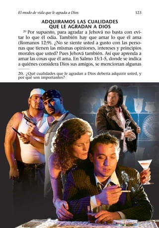 El modo de vida que le agrada a Dios                           123

            ADQUIRAMOS LAS CUALIDADES
               QUE LE AGRADAN A DIOS
                                         ´
   20 Por supuesto, para agradar a Jehova no basta con evi-
             ´             ´                         ´
tar lo que el odia. Tambien hay que amar lo que el ama
(Romanos 12:9). ¿No se siente usted a gusto con las perso-
nas que tienen las mismas opiniones, intereses y principios
                                ´      ´    ´
morales que usted? Pues Jehova tambien. Ası que aprenda a
                    ´
amar las cosas que el ama. En Salmo 15:1-5, donde se indica
       ´
a quienes considera Dios sus amigos, se mencionan algunas
         ´                                     ´
20. ¿Que cualidades que le agradan a Dios deberıa adquirir usted, y
       ´
por que son importantes?
 