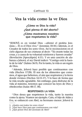 ´
                        C APITULO 13


      Vea la vida como la ve Dios
                     ´
                ¿Como ve Dios la vida?
                   ´       ´
              ¿Que piensa el del aborto?
                 ´
              ¿Como mostramos nosotros
               que respetamos la vida?
            ´                               ´
“JEHOVA es en verdad Dios —afirmo el profeta Jere-
          ´
   ´                                 ´                   ´
mıas—. El es el Dios vivo.” (Jeremıas 10:10.) Ademas, es el
                                         ´
Creador de todos los seres vivos. Ası lo reconocieron en el
                                              ´
cielo algunas de sus criaturas al decir: “Tu creaste todas las
cosas, y a causa de tu voluntad existieron y fueron creadas”
              ´                                      ´
(Revelacion [Apocalipsis] 4:11). Y en una cancion de ala-
                  ´                    ´               ´
banza a Jehova, el rey David indico: “Contigo esta la fuen-
te de la vida” (Salmo 36:9). Por lo tanto, la vida es un regalo
de Dios.
                ´     ´
   2 Ademas, Jehova hace posible que continuemos con
                        ´
vida (Hechos 17:28). El nos da los alimentos que come-
mos, el agua que bebemos, el aire que respiramos y la tierra
donde vivimos (Hechos 14:15-17). Y lo hace de forma que
la vida resulte agradable. Sin embargo, para disfrutar de la
                ´
vida al maximo, tenemos que conocer las leyes de Dios y
                    ´
obedecerlas (Isaıas 48:17, 18).
                   RESPETEMOS LA VIDA
  3Dios desea que respetemos la vida, tanto la nuestra
                                     ´                ´
como la ajena. Veamos un ejemplo. Caın, el hijo de Adan y
                 ´                                      ´
Eva, se enfurecio con Abel, su hermano menor. Jehova le
         ´     ´
1. ¿Quien creo todos los seres vivos?
       ´
2. ¿Que hace Dios para que continuemos con vida?
       ´     ´
3. ¿Que penso Dios del asesinato de Abel?
 