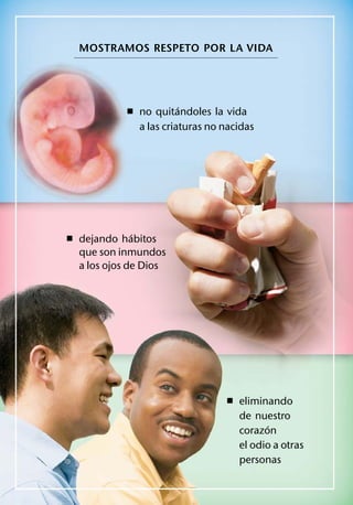 MOSTRAMOS RESPETO POR LA VIDA




                     ´
           ˇ no quitandoles la vida
              a las criaturas no nacidas




            ´
ˇ dejando habitos
  que son inmundos
  a los ojos de Dios




                                 ˇ eliminando
                                    de nuestro
                                          ´
                                    corazon
                                    el odio a otras
                                    personas
 