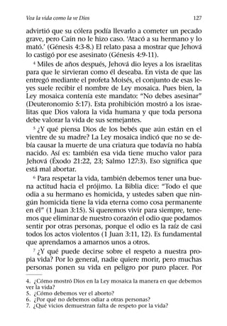Vea la vida como la ve Dios                                           127
                ´            ´         ´
advirtio que su colera podıa llevarlo a cometer un pecado
                           ´                             ´
grave, pero Caın no le hizo caso. ‘Ataco a su hermano y lo
           ´        ´                                                    ´
mato.’ (Genesis 4:3-8.) El relato pasa a mostrar que Jehova
                  ´                        ´
lo castigo por ese asesinato (Genesis 4:9-11).
                           ˜         ´         ´
      4 Miles de anos despues, Jehova dio leyes a los israelitas
                                         ´
para que le sirvieran como el deseaba. En vista de que las
              ´                                  ´
entrego mediante el profeta Moises, el conjunto de esas le-
yes suele recibir el nombre de Ley mosaica. Pues bien, la
                               ´
Ley mosaica contenıa este mandato: “No debes asesinar”
                                                       ´       ´
(Deuteronomio 5:17). Esta prohibicion mostro a los israe-
litas que Dios valora la vida humana y que toda persona
debe valorar la vida de sus semejantes.
                     ´                               ´
      5 ¿Y que piensa Dios de los bebes que aun estan en el  ´       ´
                                                           ´
vientre de su madre? La Ley mosaica indico que no se de-
  ´                                                              ´     ´
bıa causar la muerte de una criatura que todavıa no habıa
                         ´       ´
nacido. Ası es: tambien esa vida tiene mucho valor para
             ´ ´
Jehova (Exodo 21:22, 23; Salmo 127:3). Eso significa que
       ´
esta mal abortar.
                                             ´
      6 Para respetar la vida, tambien debemos tener una bue-
                                   ´
na actitud hacia el projimo. La Biblia dice: “Todo el que
odia a su hermano es homicida, y ustedes saben que nin-
    ´
gun homicida tiene la vida eterna como cosa permanente
         ´
en el” (1 Juan 3:15). Si queremos vivir para siempre, tene-
                                                   ´
mos que eliminar de nuestro corazon el odio que podamos
                                                                   ´
sentir por otras personas, porque el odio es la raız de casi
todos los actos violentos (1 Juan 3:11, 12). Es fundamental
que aprendamos a amarnos unos a otros.
                       ´
      7 ¿Y que puede decirse sobre el respeto a nuestra pro-

pia vida? Por lo general, nadie quiere morir, pero muchas
personas ponen su vida en peligro por puro placer. Por
       ´         ´
4. ¿Como mostro Dios en la Ley mosaica la manera en que debemos
ver la vida?
       ´
5. ¿Como debemos ver el aborto?
            ´
6. ¿Por que no debemos odiar a otras personas?
         ´
7. ¿Que vicios demuestran falta de respeto por la vida?
 