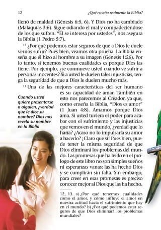 ´     ˜
12                                 ¿Que ensena realmente la Biblia?
      ´                 ´
lleno de maldad (Genesis 6:5, 6). Y Dios no ha cambiado
           ´                                            ´
(Malaquıas 3:6). Sigue odiando el mal y compadeciendose
                      ´
de los que sufren. “El se interesa por ustedes”, nos asegura
la Biblia (1 Pedro 5:7).
               ´
   12 ¿Por que podemos estar seguros de que a Dios le duele

vernos sufrir? Pues bien, veamos otra prueba. La Biblia en-
   ˜         ´                                 ´
sena que el hizo al hombre a su imagen (Genesis 1:26). Por
lo tanto, si tenemos buenas cualidades es porque Dios las
tiene. Por ejemplo, ¿se conmueve usted cuando ve sufrir a
personas inocentes? Si a usted le duelen tales injusticias, ten-
                                                      ´
ga la seguridad de que a Dios le duelen mucho mas.
                                        ´
   13 Una de las mejores caracterısticas del ser humano
                                                          ´
                     es su capacidad de amar. Tambien en
Cuando usted         esto nos parecemos al Creador, ya que,
quiere presentarse                ˜
                     como ensena la Biblia, “Dios es amor”
a alguien, ¿verdad
que le dice su       (1 Juan 4:8). Amamos porque Dios
nombre? Dios nos     ama. Si usted tuviera el poder para aca-
revela su nombre     bar con el sufrimiento y las injusticias
en la Biblia         que vemos en el mundo, ¿verdad que lo
                          ´                         ´
                     harıa? ¿Acaso no lo impulsarıa su amor
                                             ´
                     a hacerlo? ¡Claro que sı! Pues bien, pue-
                     de tener la misma seguridad de que
                                      ´
                     Dios eliminara los problemas del mun-
                                                 ´             ´
                     do. Las promesas que ha leıdo en el pro-
                                                             ˜
                     logo de este libro no son simples suenos
                     ni esperanzas vanas: las ha hecho Dios
                                    ´
                     y se cumpliran sin falta. Sin embargo,
                     para creer en esas promesas es preciso
                     conocer mejor al Dios que las ha hecho.
                                           ´
                     12, 13. a) ¿Por que tenemos cualidades
                                         ´
                     como el amor, y como influye el amor en
                     nuestra actitud hacia el sufrimiento que hay
                                               ´
                     en el mundo? b) ¿Por que podemos estar se-
                                                   ´
                     guros de que Dios eliminara los problemas
                     mundiales?
 