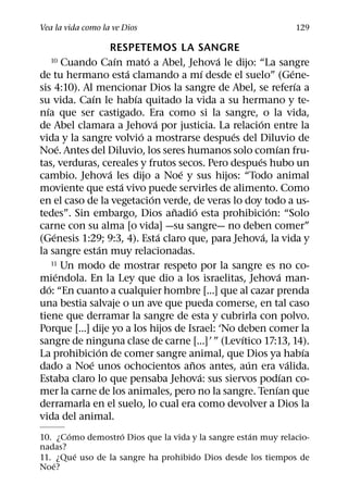 Vea la vida como la ve Dios                                                       129

                         RESPETEMOS LA SANGRE
                           ´         ´                   ´
   10        Cuando Caın mato a Abel, Jehova le dijo: “La sangre
                               ´                       ´                          ´
de tu hermano esta clamando a mı desde el suelo” (Gene-
                                                                                    ´
sis 4:10). Al mencionar Dios la sangre de Abel, se referıa a
                    ´            ´
su vida. Caın le habıa quitado la vida a su hermano y te-
  ´
nıa que ser castigado. Era como si la sangre, o la vida,
                                         ´                         ´
de Abel clamara a Jehova por justicia. La relacion entre la
                                   ´                       ´
vida y la sangre volvio a mostrarse despues del Diluvio de
           ´                                                              ´
Noe. Antes del Diluvio, los seres humanos solo comıan fru-
                                                                 ´
tas, verduras, cereales y frutos secos. Pero despues hubo un
                         ´                     ´
cambio. Jehova les dijo a Noe y sus hijos: “Todo animal
                             ´
moviente que esta vivo puede servirles de alimento. Como
                                       ´
en el caso de la vegetacion verde, de veras lo doy todo a us-
                                             ˜     ´                   ´
tedes”. Sin embargo, Dios anadio esta prohibicion: “Solo
carne con su alma [o vida] —su sangre— no deben comer”
       ´                                   ´                         ´
(Genesis 1:29; 9:3, 4). Esta claro que, para Jehova, la vida y
                       ´
la sangre estan muy relacionadas.
      11 Un modo de mostrar respeto por la sangre es no co-
         ´                                                                  ´
miendola. En la Ley que dio a los israelitas, Jehova man-
    ´
do: “En cuanto a cualquier hombre [...] que al cazar prenda
una bestia salvaje o un ave que pueda comerse, en tal caso
tiene que derramar la sangre de esta y cubrirla con polvo.
Porque [...] dije yo a los hijos de Israel: ‘No deben comer la
                                                             ´
sangre de ninguna clase de carne [...]’ ” (Levıtico 17:13, 14).
                      ´                                                               ´
La prohibicion de comer sangre animal, que Dios ya habıa
                  ´                              ˜             ´                ´
dado a Noe unos ochocientos anos antes, aun era valida.
                                                     ´                        ´
Estaba claro lo que pensaba Jehova: sus siervos podıan co-
                                                                         ´
mer la carne de los animales, pero no la sangre. Tenıan que
derramarla en el suelo, lo cual era como devolver a Dios la
vida del animal.
       ´            ´                              ´
10. ¿Como demostro Dios que la vida y la sangre estan muy relacio-
nadas?
         ´
11. ¿Que uso de la sangre ha prohibido Dios desde los tiempos de
    ´
Noe?
 