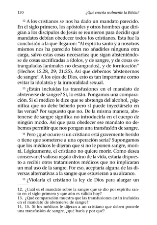 ´     ˜
130                                    ¿Que ensena realmente la Biblia?

  12     A los cristianos se nos ha dado un mandato parecido.
                                      ´
En el siglo primero, los apostoles y otros hombres que diri-
    ´                     ´             ´                             ´
gıan a los discıpulos de Jesus se reunieron para decidir que
                            ´
mandatos debıan obedecer todos los cristianos. Esta fue la
                ´                                 ´
conclusion a la que llegaron: “Al espıritu santo y a nosotros
                                                      ˜
mismos nos ha parecido bien no anadirles ninguna otra
                                                                  ´
carga, salvo estas cosas necesarias: que sigan absteniendo-
                                    ´
se de cosas sacrificadas a ıdolos, y de sangre, y de cosas es-
                                                                    ´
tranguladas [animales no desangrados], y de fornicacion”
                                          ´
(Hechos 15:28, 29; 21:25). Ası que debemos ‘abstenernos
de sangre’. A los ojos de Dios, esto es tan importante como
                              ´
evitar la idolatrıa y la inmoralidad sexual.
              ´
      13 ¿Estan incluidas las transfusiones en el mandato de
                                  ´         ´
abstenerse de sangre? Sı, lo estan. Pongamos una compara-
      ´               ´
cion. Si el medico le dice que se abstenga del alcohol, ¿sig-
                                                ´               ´
nifica que no debe beberlo pero sı puede inyectarselo en
las venas? Por supuesto que no. De la misma manera, abs-
tenerse de sangre significa no introducirla en el cuerpo de
            ´                   ´
ningun modo. Ası que para obedecer ese mandato no de-
                                                            ´
bemos permitir que nos pongan una transfusion de sangre.
                        ´                               ´
      14 Pero ¿que ocurre si un cristiano esta gravemente herido
                                                    ´
o tiene que someterse a una operacion seria? Supongamos
                  ´
que los medicos le dijeran que si no le ponen sangre, mori-
  ´       ´
ra. Logicamente, el cristiano no quiere morir. Como desea
                                                              ´
conservar el valioso regalo divino de la vida, estarıa dispues-
                                              ´
to a recibir otros tratamientos medicos que no implicaran
                                                          ´
un mal uso de la sangre. Por eso, aceptarıa alguna de las di-
versas alternativas a la sangre que estuvieran a su alcance.
                    ´
      15 ¿Violarıa el cristiano la ley de Dios para alargar un

         ´                                                ´
12. ¿Cual es el mandato sobre la sangre que se dio por espıritu san-
                               ´       ´
to en el siglo primero y que aun es valido hoy?
           ´         ´                                  ´
13. ¿Que comparacion muestra que las transfusiones estan incluidas
en el mandato de abstenerse de sangre?
                  ´
14, 15. Si los medicos le dijeran a un cristiano que deben ponerle
               ´                 ´   ´          ´
una transfusion de sangre, ¿que harıa y por que?
 