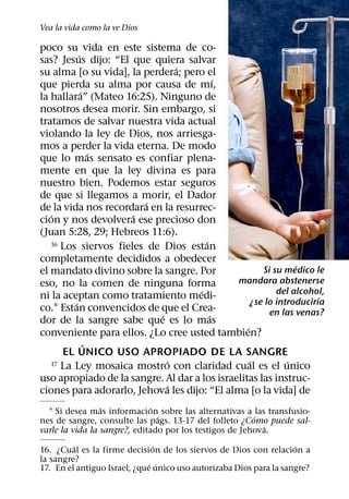 Vea la vida como la ve Dios

poco su vida en este sistema de co-
           ´
sas? Jesus dijo: “El que quiera salvar
                                 ´
su alma [o su vida], la perdera; pero el
                                           ´
que pierda su alma por causa de mı,
             ´
la hallara” (Mateo 16:25). Ninguno de
nosotros desea morir. Sin embargo, si
tratamos de salvar nuestra vida actual
violando la ley de Dios, nos arriesga-
mos a perder la vida eterna. De modo
                 ´
que lo mas sensato es confiar plena-
mente en que la ley divina es para
nuestro bien. Podemos estar seguros
de que si llegamos a morir, el Dador
                         ´
de la vida nos recordara en la resurrec-
   ´                  ´
cion y nos devolvera ese precioso don
(Juan 5:28, 29; Hebreos 11:6).
   16 Los siervos fieles de Dios estan ´
completamente decididos a obedecer
                                                                 ´
el mandato divino sobre la sangre. Por                  Si su medico le
eso, no la comen de ninguna forma             mandara abstenerse
                                     ´                      del alcohol,
ni la aceptan como tratamiento medi-                                   ´
         ´                                           ¿se lo introducirıa
co.1 Estan convencidos de que el Crea-                    en las venas?
                            ´            ´
dor de la sangre sabe que es lo mas
                                                 ´
conveniente para ellos. ¿Lo cree usted tambien?
               ´
      EL UNICO USO APROPIADO DE LA SANGRE
                              ´                    ´
   17 La Ley mosaica mostro con claridad cual es el unico      ´
uso apropiado de la sangre. Al dar a los israelitas las instruc-
                               ´
ciones para adorarlo, Jehova les dijo: “El alma [o la vida] de
                 ´            ´
  1 Si desea mas informacion sobre las alternativas a ´ las transfusio-
                                ´
nes de sangre, consulte las pags. 13-17 del folleto ¿Como puede sal-
                                                           ´
varle la vida la sangre?, editado por los testigos de Jehova.
         ´                      ´                                   ´
16. ¿Cual es la firme decision de los siervos de Dios con relacion a
la sangre?                    ´ ´
17. En el antiguo Israel, ¿que unico uso autorizaba Dios para la sangre?
 