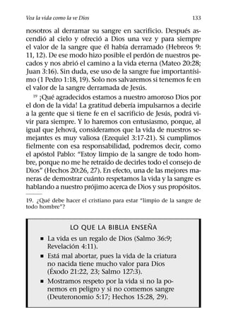Vea la vida como la ve Dios                                    133
                                                           ´
nosotros al derramar su sangre en sacrificio. Despues as-
         ´                 ´
cendio al cielo y ofrecio a Dios una vez y para siempre
                               ´   ´
el valor de la sangre que el habıa derramado (Hebreos 9:
                                             ´
11, 12). De ese modo hizo posible el perdon de nuestros pe-
                    ´
cados y nos abrio el camino a la vida eterna (Mateo 20:28;
                                                               ´
Juan 3:16). Sin duda, ese uso de la sangre fue importantısi-
mo (1 Pedro 1:18, 19). Solo nos salvaremos si tenemos fe en
                                          ´
el valor de la sangre derramada de Jesus.
           ´
   19 ¡Que agradecidos estamos a nuestro amoroso Dios por
                                      ´
el don de la vida! La gratitud deberıa impulsarnos a decirle
                                                   ´         ´
a la gente que si tiene fe en el sacrificio de Jesus, podra vi-
vir para siempre. Y lo haremos con entusiasmo, porque, al
                  ´
igual que Jehova, consideramos que la vida de nuestros se-
mejantes es muy valiosa (Ezequiel 3:17-21). Si cumplimos
fielmente con esa responsabilidad, podremos decir, como
       ´
el apostol Pablo: “Estoy limpio de la sangre de todo hom-
                             ´
bre, porque no me he retraıdo de decirles todo el consejo de
Dios” (Hechos 20:26, 27). En efecto, una de las mejores ma-
                        ´
neras de demostrar cuanto respetamos la vida y la sangre es
                       ´                                 ´
hablando a nuestro projimo acerca de Dios y sus propositos.
        ´
19. ¿Que debe hacer el cristiano para estar “limpio de la sangre de
todo hombre”?

                                       ˜
                  LO QUE LA BIBLIA ENSENA
      ˇ La vida es un regalo de Dios (Salmo 36:9;
                 ´
        Revelacion 4:11).
            ´
      ˇ Esta mal abortar, pues la vida de la criatura
        no nacida tiene mucho valor para Dios
          ´
        (Exodo 21:22, 23; Salmo 127:3).
      ˇ Mostramos respeto por la vida si no la po-
        nemos en peligro y si no comemos sangre
        (Deuteronomio 5:17; Hechos 15:28, 29).
 