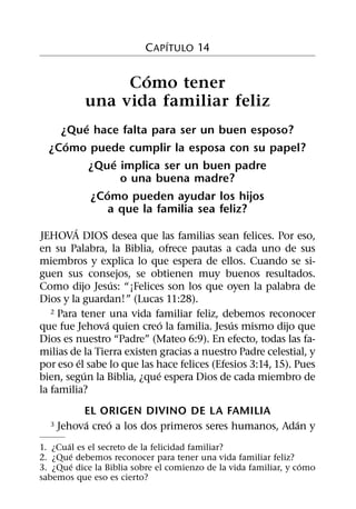 ´
                          C APITULO 14

                  ´
                Como tener
           una vida familiar feliz
        ´
    ¿Que hace falta para ser un buen esposo?
     ´
  ¿Como puede cumplir la esposa con su papel?
               ´
          ¿Que implica ser un buen padre
                 o una buena madre?
             ´
          ¿Como pueden ayudar los hijos
              a que la familia sea feliz?
         ´
JEHOVA DIOS desea que las familias sean felices. Por eso,
en su Palabra, la Biblia, ofrece pautas a cada uno de sus
miembros y explica lo que espera de ellos. Cuando se si-
guen sus consejos, se obtienen muy buenos resultados.
                  ´
Como dijo Jesus: “¡Felices son los que oyen la palabra de
Dios y la guardan!” (Lucas 11:28).
   2 Para tener una vida familiar feliz, debemos reconocer
                ´             ´             ´
que fue Jehova quien creo la familia. Jesus mismo dijo que
Dios es nuestro “Padre” (Mateo 6:9). En efecto, todas las fa-
milias de la Tierra existen gracias a nuestro Padre celestial, y
           ´
por eso el sabe lo que las hace felices (Efesios 3:14, 15). Pues
             ´              ´
bien, segun la Biblia, ¿que espera Dios de cada miembro de
la familia?
           EL ORIGEN DIVINO DE LA FAMILIA
            ´   ´                                      ´
  3   Jehova creo a los dos primeros seres humanos, Adan y
      ´
1. ¿Cual es el secreto de la felicidad familiar?
        ´
2. ¿Que debemos reconocer para tener una vida familiar feliz?
        ´                                                        ´
3. ¿Que dice la Biblia sobre el comienzo de la vida familiar, y como
sabemos que eso es cierto?
 