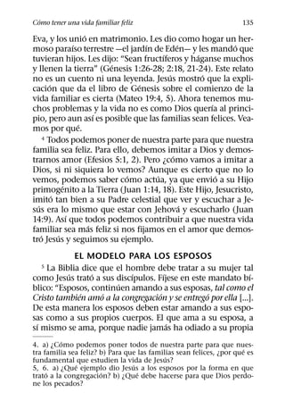 ´
Como tener una vida familiar feliz                                   135
                       ´
Eva, y los unio en matrimonio. Les dio como hogar un her-
                   ´               ´         ´             ´
moso paraıso terrestre —el jardın de Eden— y les mando que
                                       ´         ´
tuvieran hijos. Les dijo: “Sean fructıferos y haganse muchos
                             ´
y llenen la tierra” (Genesis 1:26-28; 2:18, 21-24). Este relato
                                         ´         ´
no es un cuento ni una leyenda. Jesus mostro que la expli-
         ´                       ´
cacion que da el libro de Genesis sobre el comienzo de la
vida familiar es cierta (Mateo 19:4, 5). Ahora tenemos mu-
                                                     ´
chos problemas y la vida no es como Dios querıa al princi-
                           ´
pio, pero aun ası es posible que las familias sean felices. Vea-
                     ´
mos por que.
      4 Todos podemos poner de nuestra parte para que nuestra

familia sea feliz. Para ello, debemos imitar a Dios y demos-
                                           ´
trarnos amor (Efesios 5:1, 2). Pero ¿como vamos a imitar a
Dios, si ni siquiera lo vemos? Aunque es cierto que no lo
                               ´     ´                 ´
vemos, podemos saber como actua, ya que envio a su Hijo
               ´
primogenito a la Tierra (Juan 1:14, 18). Este Hijo, Jesucristo,
           ´
imito tan bien a su Padre celestial que ver y escuchar a Je-
  ´                                            ´
sus era lo mismo que estar con Jehova y escucharlo (Juan
                 ´
14:9). Ası que todos podemos contribuir a que nuestra vida
                         ´
familiar sea mas feliz si nos fijamos en el amor que demos-
    ´        ´
tro Jesus y seguimos su ejemplo.
            EL MODELO PARA LOS ESPOSOS
  5 La Biblia dice que el hombre debe tratar a su mujer tal
          ´      ´          ´         ´                        ´
como Jesus trato a sus discıpulos. Fıjese en este mandato bı-
                        ´
blico: “Esposos, continuen amando a sus esposas, tal como el
             ´      ´               ´             ´
Cristo tambien amo a la congregacion y se entrego por ella [...].
De esta manera los esposos deben estar amando a sus espo-
sas como a sus propios cuerpos. El que ama a su esposa, a
  ´                                     ´
sı mismo se ama, porque nadie jamas ha odiado a su propia
          ´
4. a) ¿Como podemos poner todos de nuestra parte para que nues-
                                                                      ´
tra familia sea feliz? b) Para que las familias sean felices, ¿por que es
                                            ´
fundamental que estudien la vida de Jesus?
              ´                  ´
5, 6. a) ¿Que ejemplo dio Jesus a los esposos por la forma en que
     ´                 ´           ´
trato a la congregacion? b) ¿Que debe hacerse para que Dios perdo-
ne los pecados?
 