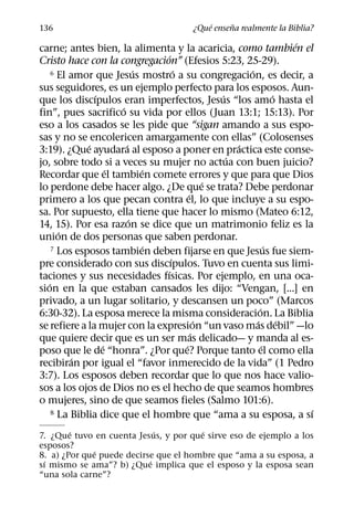 ´     ˜
136                                     ¿Que ensena realmente la Biblia?
                                                                     ´
carne; antes bien, la alimenta y la acaricia, como tambien el
                                 ´
Cristo hace con la congregacion” (Efesios 5:23, 25-29).
                            ´        ´                 ´
     6 El amor que Jesus mostro a su congregacion, es decir, a

sus seguidores, es un ejemplo perfecto para los esposos. Aun-
                ´                                ´               ´
que los discıpulos eran imperfectos, Jesus “los amo hasta el
                      ´
fin”, pues sacrifico su vida por ellos (Juan 13:1; 15:13). Por
eso a los casados se les pide que “sigan amando a sus espo-
sas y no se encolericen amargamente con ellas” (Colosenses
              ´         ´                            ´
3:19). ¿Que ayudara al esposo a poner en practica este conse-
                                                   ´
jo, sobre todo si a veces su mujer no actua con buen juicio?
                    ´         ´
Recordar que el tambien comete errores y que para que Dios
                                               ´
lo perdone debe hacer algo. ¿De que se trata? Debe perdonar
                                         ´
primero a los que pecan contra el, lo que incluye a su espo-
sa. Por supuesto, ella tiene que hacer lo mismo (Mateo 6:12,
                          ´
14, 15). Por esa razon se dice que un matrimonio feliz es la
       ´
union de dos personas que saben perdonar.
                              ´
     7 Los esposos tambien deben fijarse en que Jesus fue siem-´
                                   ´
pre considerado con sus discıpulos. Tuvo en cuenta sus limi-
                                ´
taciones y sus necesidades fısicas. Por ejemplo, en una oca-
   ´
sion en la que estaban cansados les dijo: “Vengan, [...] en
privado, a un lugar solitario, y descansen un poco” (Marcos
                                                           ´
6:30-32). La esposa merece la misma consideracion. La Biblia
                                             ´           ´         ´
se refiere a la mujer con la expresion “un vaso mas debil” —lo
                                           ´
que quiere decir que es un ser mas delicado— y manda al es-
                  ´                    ´                     ´
poso que le de “honra”. ¿Por que? Porque tanto el como ella
          ´
recibiran por igual el “favor inmerecido de la vida” (1 Pedro
3:7). Los esposos deben recordar que lo que nos hace valio-
sos a los ojos de Dios no es el hecho de que seamos hombres
o mujeres, sino de que seamos fieles (Salmo 101:6).
     8 La Biblia dice que el hombre que “ama a su esposa, a sı         ´
        ´                    ´         ´
7. ¿Que tuvo en cuenta Jesus, y por que sirve eso de ejemplo a los
esposos?
              ´
8. a) ¿Por que puede decirse que el hombre que “ama a su esposa, a
 ´                         ´
sı mismo se ama”? b) ¿Que implica que el esposo y la esposa sean
“una sola carne”?
 