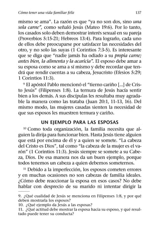 ´
Como tener una vida familiar feliz                               137
                         ´
mismo se ama”. La razon es que “ya no son dos, sino una
                       ˜ ´        ´
sola carne”, como senalo Jesus (Mateo 19:6). Por lo tanto,
                                          ´
los casados solo deben demostrar interes sexual en su pareja
(Proverbios 5:15-21; Hebreos 13:4). Para lograrlo, cada uno
de ellos debe preocuparse por satisfacer las necesidades del
otro, y no solo las suyas (1 Corintios 7:3-5). Es interesante
                                ´
que se diga que “nadie jamas ha odiado a su propia carne;
antes bien, la alimenta y la acaricia”. El esposo debe amar a
                            ´
su esposa como se ama a sı mismo y debe recordar que ten-
   ´
dra que rendir cuentas a su cabeza, Jesucristo (Efesios 5:29;
1 Corintios 11:3).
           ´                        ´              ˜
   9 El apostol Pablo menciono el “tierno carino [...] de Cris-
        ´                                        ´    ´
to Jesus” (Filipenses 1:8). La ternura de Jesus hacıa sentir
                 ´            ´
bien a los demas. A sus discıpulas les resultaba muy agrada-
ble la manera como las trataba (Juan 20:1, 11-13, 16). Del
mismo modo, las mujeres casadas sienten la necesidad de
                                               ˜
que sus esposos les muestren ternura y carino.
            UN EJEMPLO PARA LAS ESPOSAS
                                 ´
  10   Como toda organizacion, la familia necesita que al-
                                               ´
guien la dirija para funcionar bien. Hasta Jesus tiene alguien
         ´                 ´
que esta por encima de el y a quien se somete. “La cabeza
del Cristo es Dios”, tal como “la cabeza de la mujer es el va-
  ´                          ´
ron” (1 Corintios 11:3). Jesus siempre se somete a su Cabe-
za, Dios. De esa manera nos da un buen ejemplo, porque
todos tenemos un cabeza a quien debemos someternos.
                               ´
    11 Debido a la imperfeccion, los esposos cometen errores

y en muchas ocasiones no son cabezas de familia ideales.
     ´
¿Como debe reaccionar la esposa en esos casos? No debe
hablar con desprecio de su marido ni intentar dirigir la
       ´                ´                                           ´
9. ¿Que cualidad de Jesus se menciona en Filipenses 1:8, y por que
deben mostrarla los esposos?
           ´              ´
10. ¿Que ejemplo da Jesus a las esposas?
         ´                                                    ´
11. ¿Que actitud debe mostrar la esposa hacia su esposo, y que resul-
tado puede tener su conducta?
 