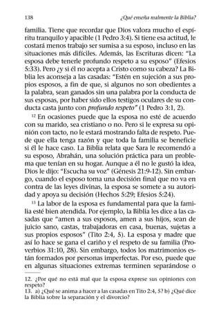 ´     ˜
138                                    ¿Que ensena realmente la Biblia?
                                                                ´
familia. Tiene que recordar que Dios valora mucho el espı-
ritu tranquilo y apacible (1 Pedro 3:4). Si tiene esa actitud, le
             ´
costara menos trabajo ser sumisa a su esposo, incluso en las
                   ´     ´             ´
situaciones mas difıciles. Ademas, las Escrituras dicen: “La
esposa debe tenerle profundo respeto a su esposo” (Efesios
                     ´
5:33). Pero ¿y si el no acepta a Cristo como su cabeza? La Bi-
                                           ´         ´
blia les aconseja a las casadas: “Esten en sujecion a sus pro-
pios esposos, a fin de que, si algunos no son obedientes a
la palabra, sean ganados sin una palabra por la conducta de
sus esposas, por haber sido ellos testigos oculares de su con-
ducta casta junto con profundo respeto” (1 Pedro 3:1, 2).
                                                   ´
      12 En ocasiones puede que la esposa no este de acuerdo

con su marido, sea cristiano o no. Pero si le expresa su opi-
       ´                         ´
nion con tacto, no le estara mostrando falta de respeto. Pue-
                             ´
de que ella tenga razon y que toda la familia se beneficie
         ´                                                    ´
si el le hace caso. La Biblia relata que Sara le recomendo a
                       ´             ´       ´
su esposo, Abrahan, una solucion practica para un proble-
                ´                                ´       ´
ma que tenıan en su hogar. Aunque a el no le gusto la idea,
                                         ´
Dios le dijo: “Escucha su voz” (Genesis 21:9-12). Sin embar-
                                               ´
go, cuando el esposo toma una decision final que no va en
contra de las leyes divinas, la esposa se somete a su autori-
                           ´
dad y apoya su decision (Hechos 5:29; Efesios 5:24).
      13 La labor de la esposa es fundamental para que la fami-
           ´
lia este bien atendida. Por ejemplo, la Biblia les dice a las ca-
sadas que “amen a sus esposos, amen a sus hijos, sean de
juicio sano, castas, trabajadoras en casa, buenas, sujetas a
sus propios esposos” (Tito 2:4, 5). La esposa y madre que
    ´                          ˜
ası lo hace se gana el carino y el respeto de su familia (Pro-
verbios 31:10, 28). Sin embargo, todos los matrimonios es-
  ´
tan formados por personas imperfectas. Por eso, puede que
                                                       ´
en algunas situaciones extremas terminen separandose o
              ´       ´
12. ¿Por que no esta mal que la esposa exprese sus opiniones con
respeto?
            ´                                                     ´
13. a) ¿Que se anima a hacer a las casadas en Tito 2:4, 5? b) ¿Que dice
                            ´
la Biblia sobre la separacion y el divorcio?
 
