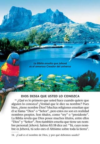 ˜           ´
                   La Biblia ensena que Jehova
               es el amoroso Creador del universo




         DIOS DESEA QUE USTED LO CONOZCA
          ´
  14 ¿Que es lo primero que usted hace cuando quiere que
alguien lo conozca? ¿Verdad que le dice su nombre? Pues
                                                     ˜
bien, ¿tiene nombre Dios? Muchas religiones ensenan que
 ´                         ˜
el se llama “Dios” o “Senor”, pero estos no son en realidad
                         ´
nombres propios. Son tıtulos, como “rey” o “presidente”.
                                             ´
La Biblia revela que Dios posee muchos tıtulos, entre ellos
              ˜                 ´      ˜
“Dios” y “Senor”. Pero tambien ensena que tiene un nom-
                     ´                     ´    ´
bre personal: Jehova. Salmo 83:18 dice ası: “Tu, cuyo nom-
             ´ ´                   ´
bre es Jehova, tu solo eres el Altısimo sobre toda la tierra”.
       ´                                 ´
14. ¿Cual es el nombre de Dios, y por que debemos usarlo?
 