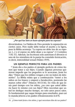 ´
       ¿Por que fue Sara un buen ejemplo para las esposas?
          ´                                              ´
divorciandose. La Palabra de Dios permite la separacion en
ciertos casos. Pero nadie debe tomar el asunto a la ligera,
pues la Biblia aconseja: “La esposa no debe irse de su espo-
so; [...] y el esposo no debe dejar a su esposa” (1 Corintios
                   ´
7:10, 11). Ademas, las Escrituras solo autorizan el divorcio si
                                                            ´
uno de los miembros de la pareja ha cometido fornicacion,
es decir, inmoralidad sexual (Mateo 19:9).
         UN EJEMPLO PERFECTO PARA LOS PADRES
            ´                                           ´
  14    Jesus dio a los padres el ejemplo perfecto de como tie-
nen que tratar a sus hijos. Cuando algunas personas qui-
                                      ˜                     ´
sieron impedir que los pequenos se le acercaran, Jesus les
                           ˜                ´
dijo: “Dejen que los ninitos vengan a mı; no traten de dete-
                                                ´         ´
nerlos”. La Biblia relata que a continuacion “tomo a los
      ˜                             ´
ninos en los brazos y empezo a bendecirlos, poniendo las
manos sobre ellos” (Marcos 10:13-16). En vista de que Je-
    ´         ´                   ˜
sus paso tiempo con los ninos, ¿no cree que usted debe-
  ´
rıa hacer lo mismo con sus hijos? Ellos necesitan que us-
ted les dedique mucho tiempo, no solo unos pocos ratos.
                                                  ˜            ´
Es fundamental que saque tiempo para ensenarles, pues ası
                     ´
lo manda Jehova a los padres (Deuteronomio 6:4-9).
       ´      ´     ´          ˜        ´
14. ¿Como trato Jesus a los ninos, y que necesitan ellos de sus padres?
 
