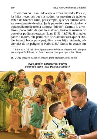 ´     ˜
140                                   ¿Que ensena realmente la Biblia?
                                           ´
  15 Vivimos en un mundo cada vez mas malvado. Por eso,
los hijos necesitan que sus padres los protejan de quienes
                       ˜
traten de hacerles dano, por ejemplo, quienes quieran abu-
                                 ´         ´         ´
sar sexualmente de ellos. Jesus protegio a sus discıpulos, a
               ´               ˜
quienes llamo de forma carinosa “hijitos”. Cuando lo arres-
                                              ´
taron, poco antes de que lo mataran, busco la manera de
que ellos pudieran escapar (Juan 13:33; 18:7-9). Si usted es
                     ´
padre o madre, este pendiente de cualquier cosa que el Dia-
                                                       ´
blo intente hacer para perjudicar a sus hijos. Ademas, ad-
   ´
viertales de los peligros (1 Pedro 5:8).1 Nunca ha estado tan
  1 En el cap. 32 del libro Aprendamos del Gran Maestro, editado por
                      ´                                       ˜
los testigos de Jehova, se dan consejos para proteger a los ninos.
        ´
15. ¿Que pueden hacer los padres para proteger a sus hijos?
                  ´
              ¿Que pueden aprender los padres
                              ´      ´         ˜
            del modo como Jesus trato a los ninos?
 