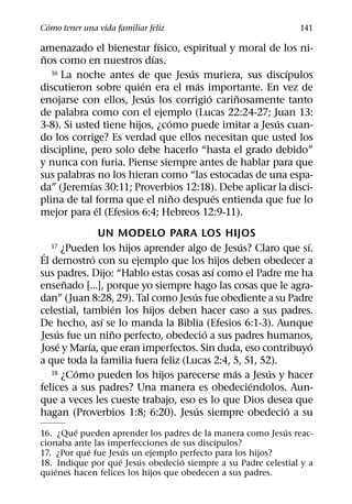 ´
Como tener una vida familiar feliz                             141
                              ´
amenazado el bienestar fısico, espiritual y moral de los ni-
 ˜                          ´
nos como en nuestros dıas.
                                    ´                  ´
   16 La noche antes de que Jesus muriera, sus discıpulos
                        ´             ´
discutieron sobre quien era el mas importante. En vez de
                          ´             ´   ˜
enojarse con ellos, Jesus los corrigio carinosamente tanto
de palabra como con el ejemplo (Lucas 22:24-27; Juan 13:
                                ´                    ´
3-8). Si usted tiene hijos, ¿como puede imitar a Jesus cuan-
do los corrige? Es verdad que ellos necesitan que usted los
discipline, pero solo debe hacerlo “hasta el grado debido”
y nunca con furia. Piense siempre antes de hablar para que
sus palabras no los hieran como “las estocadas de una espa-
             ´
da” (Jeremıas 30:11; Proverbios 12:18). Debe aplicar la disci-
                                  ˜       ´
plina de tal forma que el nino despues entienda que fue lo
               ´
mejor para el (Efesios 6:4; Hebreos 12:9-11).
                  UN MODELO PARA LOS HIJOS
                                                 ´             ´
 ´
  17     ¿Pueden los hijos aprender algo de Jesus? Claro que sı.
                ´
El demostro con su ejemplo que los hijos deben obedecer a
                                            ´
sus padres. Dijo: “Hablo estas cosas ası como el Padre me ha
          ˜
ensenado [...], porque yo siempre hago las cosas que le agra-
                                      ´
dan” (Juan 8:28, 29). Tal como Jesus fue obediente a su Padre
                      ´
celestial, tambien los hijos deben hacer caso a sus padres.
                  ´
De hecho, ası se lo manda la Biblia (Efesios 6:1-3). Aunque
     ´              ˜                     ´
Jesus fue un nino perfecto, obedecio a sus padres humanos,
       ´      ´                                                  ´
Jose y Marıa, que eran imperfectos. Sin duda, eso contribuyo
a que toda la familia fuera feliz (Lucas 2:4, 5, 51, 52).
            ´                                  ´       ´
   18 ¿Como pueden los hijos parecerse mas a Jesus y hacer
                                                   ´
felices a sus padres? Una manera es obedeciendolos. Aun-
que a veces les cueste trabajo, eso es lo que Dios desea que
                                        ´                 ´
hagan (Proverbios 1:8; 6:20). Jesus siempre obedecio a su
         ´                                                 ´
16. ¿Que pueden aprender los padres de la manera como Jesus reac-
                                           ´
cionaba ante las imperfecciones de sus discıpulos?
            ´         ´
17. ¿Por que fue Jesus un ejemplo perfecto para los hijos?
                    ´    ´          ´
18. Indique por que Jesus obedecio siempre a su Padre celestial y a
    ´
quienes hacen felices los hijos que obedecen a sus padres.
 