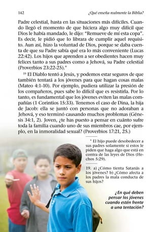 ´     ˜
142                               ¿Que ensena realmente la Biblia?
                                             ´    ´
Padre celestial, hasta en las situaciones mas difıciles. Cuan-
           ´                                            ´
do llego el momento de que hiciera algo muy difıcil que
                 ´                                  ´
Dios le habıa mandado, le dijo: “Remueve de mı esta copa”.
                     ´
Es decir, le pidio que lo librara de cumplir aquel requisi-
             ´
to. Aun ası, hizo la voluntad de Dios, porque se daba cuen-
                           ´       ´     ´
ta de que su Padre sabıa que era lo mas conveniente (Lucas
22:42). Los hijos que aprenden a ser obedientes hacen muy
                                           ´
felices tanto a sus padres como a Jehova, su Padre celestial
(Proverbios 23:22-25).1
                       ´         ´
   19 El Diablo tento a Jesus, y podemos estar seguros de que
         ´         ´           ´
tambien tentara a los jovenes para que hagan cosas malas
                                                          ´
(Mateo 4:1-10). Por ejemplo, pudiera utilizar la presion de
               ˜                       ´
los companeros, pues sabe lo difıcil que es resistirla. Por lo
                                     ´
tanto, es fundamental que los jovenes eviten las malas com-
    ˜ ´
panıas (1 Corintios 15:33). Tenemos el caso de Dina, la hija
                             ´
de Jacob: ella se junto con personas que no adoraban a
        ´                ´                                  ´
Jehova, y eso termino causando muchos problemas (Gene-
                                                      ´
sis 34:1, 2). Joven, ¿te has puesto a pensar en cuanto sufre
toda la familia cuando uno de sus miembros cae, por ejem-
plo, en la inmoralidad sexual? (Proverbios 17:21, 25.)
                                   1 El hijo puede desobedecer a
                                 sus padres solamente si estos le
                                                              ´
                                 piden que haga algo que esta en
                                 contra de las leyes de Dios (He-
                                 chos 5:29).
                                            ´               ´
                                 19. a) ¿Como tienta Satanas a
                                       ´            ´
                                 los jovenes? b) ¿Como afecta a
                                 los padres la mala conducta de
                                 sus hijos?

                                                         ´
                                                ¿En que deben
                                                           ´
                                             pensar los jovenes
                                                       ´
                                           cuando esten frente
                                                             ´
                                              a una tentacion?
 