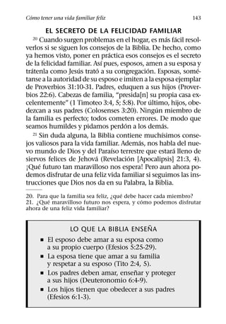´
Como tener una vida familiar feliz                          143

          EL SECRETO DE LA FELICIDAD FAMILIAR
                                                        ´ ´
  20    Cuando surgen problemas en el hogar, es mas facil resol-
verlos si se siguen los consejos de la Biblia. De hecho, como
                                 ´
ya hemos visto, poner en practica esos consejos es el secreto
                               ´
de la felicidad familiar. Ası pues, esposos, amen a su esposa y
   ´                 ´       ´                ´               ´
tratenla como Jesus trato a su congregacion. Esposas, some-
tanse a la autoridad de su esposo e imiten a la esposa ejemplar
de Proverbios 31:10-31. Padres, eduquen a sus hijos (Prover-
bios 22:6). Cabezas de familia, “presida[n] su propia casa ex-
                                                ´
celentemente” (1 Timoteo 3:4, 5; 5:8). Por ultimo, hijos, obe-
                                                  ´
dezcan a sus padres (Colosenses 3:20). Ningun miembro de
la familia es perfecto; todos cometen errores. De modo que
                                      ´               ´
seamos humildes y pidamos perdon a los demas.
                                                    ´
     21 Sin duda alguna, la Biblia contiene muchısimos conse-
                                          ´
jos valiosos para la vida familiar. Ademas, nos habla del nue-
                                   ´                      ´
vo mundo de Dios y del Paraıso terrestre que estara lleno de
                           ´            ´
siervos felices de Jehova (Revelacion [Apocalipsis] 21:3, 4).
        ´
¡Que futuro tan maravilloso nos espera! Pero aun ahora po-
demos disfrutar de una feliz vida familiar si seguimos las ins-
trucciones que Dios nos da en su Palabra, la Biblia.
                                       ´
20. Para que la familia sea feliz, ¿que debe hacer cada miembro?
        ´                                     ´
21. ¿Que maravilloso futuro nos espera, y como podemos disfrutar
ahora de una feliz vida familiar?

                                       ˜
                  LO QUE LA BIBLIA ENSENA
       ˇ El esposo debe amar a su esposa como
         a su propio cuerpo (Efesios 5:25-29).
       ˇ La esposa tiene que amar a su familia
         y respetar a su esposo (Tito 2:4, 5).
                                        ˜
       ˇ Los padres deben amar, ensenar y proteger
         a sus hijos (Deuteronomio 6:4-9).
       ˇ Los hijos tienen que obedecer a sus padres
         (Efesios 6:1-3).
 