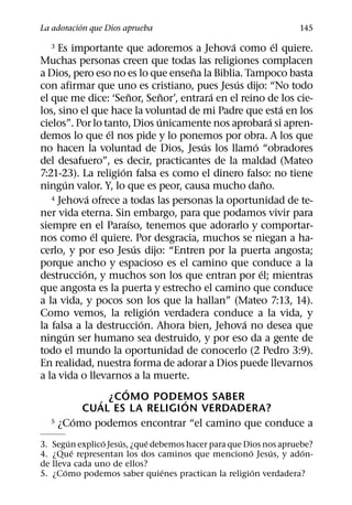 ´
La adoracion que Dios aprueba                                    145
                                                 ´             ´
  3  Es importante que adoremos a Jehova como el quiere.
Muchas personas creen que todas las religiones complacen
                                           ˜
a Dios, pero eso no es lo que ensena la Biblia. Tampoco basta
                                                   ´
con afirmar que uno es cristiano, pues Jesus dijo: “No todo
                             ˜         ˜       ´
el que me dice: ‘Senor, Senor’, entrara en el reino de los cie-
                                                                 ´
los, sino el que hace la voluntad de mi Padre que esta en los
                                     ´                       ´
cielos”. Por lo tanto, Dios unicamente nos aprobara si apren-
                     ´
demos lo que el nos pide y lo ponemos por obra. A los que
                                             ´         ´
no hacen la voluntad de Dios, Jesus los llamo “obradores
del desafuero”, es decir, practicantes de la maldad (Mateo
                       ´
7:21-23). La religion falsa es como el dinero falso: no tiene
       ´                                                   ˜
ningun valor. Y, lo que es peor, causa mucho dano.
               ´
   4 Jehova ofrece a todas las personas la oportunidad de te-

ner vida eterna. Sin embargo, para que podamos vivir para
                           ´
siempre en el Paraıso, tenemos que adorarlo y comportar-
                 ´
nos como el quiere. Por desgracia, muchos se niegan a ha-
                               ´
cerlo, y por eso Jesus dijo: “Entren por la puerta angosta;
porque ancho y espacioso es el camino que conduce a la
             ´                                           ´
destruccion, y muchos son los que entran por el; mientras
que angosta es la puerta y estrecho el camino que conduce
a la vida, y pocos son los que la hallan” (Mateo 7:13, 14).
                                   ´
Como vemos, la religion verdadera conduce a la vida, y
                                 ´                   ´
la falsa a la destruccion. Ahora bien, Jehova no desea que
         ´
ningun ser humano sea destruido, y por eso da a gente de
todo el mundo la oportunidad de conocerlo (2 Pedro 3:9).
En realidad, nuestra forma de adorar a Dios puede llevarnos
a la vida o llevarnos a la muerte.
                         ´
                   ´ ¿COMO PODEMOS SABER ´
             CUAL ES LA RELIGION VERDADERA?
           ´
   5 ¿Como podemos encontrar “el camino que conduce a

         ´      ´    ´      ´
3. Segun explico Jesus, ¿que debemos hacer para que Dios nos apruebe?
           ´                                         ´     ´       ´
4. ¿Que representan los dos caminos que menciono Jesus, y adon-
de lleva cada uno de ellos?
       ´                        ´                      ´
5. ¿Como podemos saber quienes practican la religion verdadera?
 
