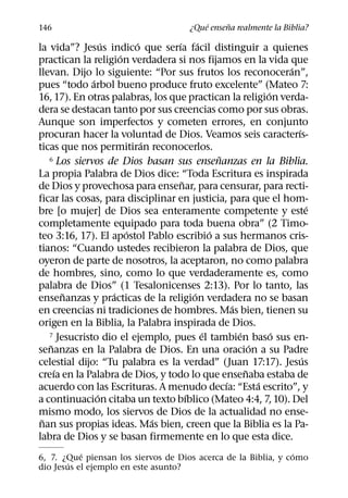 ´     ˜
146                                      ¿Que ensena realmente la Biblia?
                  ´       ´       ´       ´
la vida”? Jesus indico que serıa facil distinguir a quienes
                      ´
practican la religion verdadera si nos fijamos en la vida que
                                                                  ´
llevan. Dijo lo siguiente: “Por sus frutos los reconoceran”,
              ´
pues “todo arbol bueno produce fruto excelente” (Mateo 7:
                                                              ´
16, 17). En otras palabras, los que practican la religion verda-
dera se destacan tanto por sus creencias como por sus obras.
Aunque son imperfectos y cometen errores, en conjunto
                                                                    ´
procuran hacer la voluntad de Dios. Veamos seis caracterıs-
                            ´
ticas que nos permitiran reconocerlos.
                                                ˜
   6 Los siervos de Dios basan sus ensenanzas en la Biblia.

La propia Palabra de Dios dice: “Toda Escritura es inspirada
                                    ˜
de Dios y provechosa para ensenar, para censurar, para recti-
ficar las cosas, para disciplinar en justicia, para que el hom-
                                                                        ´
bre [o mujer] de Dios sea enteramente competente y este
completamente equipado para toda buena obra” (2 Timo-
                        ´                     ´
teo 3:16, 17). El apostol Pablo escribio a sus hermanos cris-
tianos: “Cuando ustedes recibieron la palabra de Dios, que
oyeron de parte de nosotros, la aceptaron, no como palabra
de hombres, sino, como lo que verdaderamente es, como
palabra de Dios” (1 Tesalonicenses 2:13). Por lo tanto, las
       ˜            ´                   ´
ensenanzas y practicas de la religion verdadera no se basan
                                                    ´
en creencias ni tradiciones de hombres. Mas bien, tienen su
origen en la Biblia, la Palabra inspirada de Dios.
                                            ´         ´
   7 Jesucristo dio el ejemplo, pues el tambien baso sus en-    ´
   ˜                                                      ´
senanzas en la Palabra de Dios. En una oracion a su Padre
                                                                      ´
celestial dijo: “Tu palabra es la verdad” (Juan 17:17). Jesus
     ´                                                  ˜
creıa en la Palabra de Dios, y todo lo que ensenaba estaba de
                                                  ´         ´
acuerdo con las Escrituras. A menudo decıa: “Esta escrito”, y
                ´                     ´
a continuacion citaba un texto bıblico (Mateo 4:4, 7, 10). Del
mismo modo, los siervos de Dios de la actualidad no ense-
 ˜                            ´
nan sus propias ideas. Mas bien, creen que la Biblia es la Pa-
labra de Dios y se basan firmemente en lo que esta dice.
           ´                                                   ´
6, 7. ¿Que piensan los siervos de Dios acerca de la Biblia, y como
        ´
dio Jesus el ejemplo en este asunto?
 