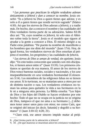 ´     ˜
148                                      ¿Que ensena realmente la Biblia?
                                             ´
   8 Las personas que practican la religion verdadera adoran
 ´                         ´                                  ´
unicamente a Jehova y dan a conocer su nombre. Jesus en-
   ˜ ´                   ´
seno: “Es a Jehova tu Dios a quien tienes que adorar, y es
         ´
solo a el a quien tienes que rendir servicio sagrado” (Mateo
             ´                                     ´
4:10). Ası que los siervos de Dios adoran a Jehova, y a nadie
   ´
mas. De hecho, dar a conocer el nombre y las cualidades del
                                               ´
Dios verdadero forma parte de su adoracion. Salmo 83:18
           ´     ´                      ´ ´                          ´
dice ası: “Tu, cuyo nombre es Jehova, tu solo eres el Altısi-
                                   ´
mo sobre toda la tierra”. Jesus es el modelo que siguen al
                                           ´                ´
ayudar a la gente a conocer a Dios. El mismo dirigio a su
Padre estas palabras: “He puesto tu nombre de manifiesto a
los hombres que me diste del mundo” (Juan 17:6). Hoy, de
                                                     ˜                   ´
igual forma, los verdaderos siervos de Dios ensenan al pro-
                             ´                                     ´
jimo el nombre, los propositos y las cualidades de Jehova.
                                                      ´
   9 Los siervos de Dios se aman de verdad, sin egoısmo. Jesus         ´
                                 ´                              ´
dijo: “En esto todos conoceran que ustedes son mis discıpu-
                               ´
los, si tienen amor entre sı” (Juan 13:35). Los primeros cris-
                     ´
tianos se querıan de esa manera. El amor de los siervos de
Dios vence barreras raciales, sociales y nacionales, y los une
inseparablemente en una verdadera hermandad (Colosen-
ses 3:14). Los miembros de las religiones falsas no se tienen
                                      ´
ese amor. Si lo tuvieran, no se matarıan unos a otros por ser
                       ´
de distinta nacion o raza. Los verdaderos cristianos no to-
man las armas para quitarles la vida a sus hermanos en la
                                                 ˜
fe ni a ninguna otra persona. La Biblia ensena: “Los hijos
de Dios y los hijos del Diablo se hacen evidentes por este
hecho: Todo el que no se ocupa en la justicia no se origina
de Dios, tampoco el que no ama a su hermano [...;] debe-
                                                          ´
mos tener amor unos para con otros; no como Caın, que
               ´                         ´              ´
se origino del inicuo [es decir, Satanas] y degollo a su her-
mano” (1 Juan 3:10-12; 4:20, 21).
                   ´
   10 Claro esta, ese amor sincero impide matar al proji-         ´
        ´                         ´        ´
8. ¿Que forma parte de la adoracion a Jehova?
              ´
9, 10. ¿De que maneras se muestran amor los cristianos verdaderos?
 
