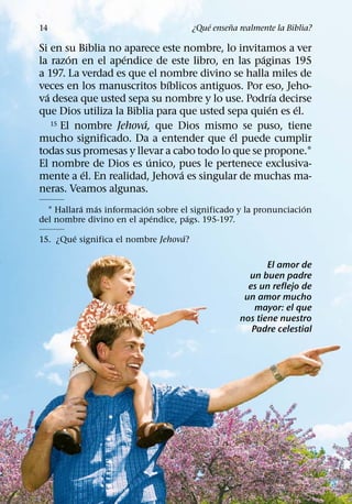 ´     ˜
14                                     ¿Que ensena realmente la Biblia?

Si en su Biblia no aparece este nombre, lo invitamos a ver
         ´         ´                              ´
la razon en el apendice de este libro, en las paginas 195
a 197. La verdad es que el nombre divino se halla miles de
                             ´
veces en los manuscritos bıblicos antiguos. Por eso, Jeho-
  ´                                                   ´
va desea que usted sepa su nombre y lo use. Podrıa decirse
                                                    ´    ´
que Dios utiliza la Biblia para que usted sepa quien es el.
                        ´
    15 El nombre Jehova, que Dios mismo se puso, tiene
                                           ´
mucho significado. Da a entender que el puede cumplir
todas sus promesas y llevar a cabo todo lo que se propone.1
                          ´
El nombre de Dios es unico, pues le pertenece exclusiva-
           ´                    ´
mente a el. En realidad, Jehova es singular de muchas ma-
neras. Veamos algunas.
          ´  ´            ´                                       ´
  1 Hallara mas informacion sobre el significado y la pronunciacion
                            ´       ´
del nombre divino en el apendice, pags. 195-197.
        ´                          ´
15. ¿Que significa el nombre Jehova?

                                                          El amor de
                                                     un buen padre
                                                     es un reflejo de
                                                    un amor mucho
                                                       mayor: el que
                                                   nos tiene nuestro
                                                      Padre celestial
 