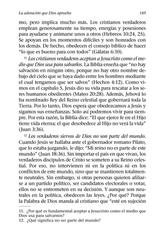 ´
La adoracion que Dios aprueba                                      149
                                  ´
mo, pero implica mucho mas. Los cristianos verdaderos
                                                ´
emplean generosamente su tiempo, energıas y posesiones
para ayudarse y animarse unos a otros (Hebreos 10:24, 25).
                                      ´
Se apoyan en los momentos difıciles y son honrados con
           ´                                          ´
los demas. De hecho, obedecen el consejo bıblico de hacer
                                           ´
“lo que es bueno para con todos” (Galatas 6:10).
   11 Los cristianos verdaderos aceptan a Jesucristo como el me-
                                                    ˜
dio que Dios usa para salvarlos. La Biblia ensena que “no hay
         ´                 ´
salvacion en ningun otro, porque no hay otro nombre de-
bajo del cielo que se haya dado entre los hombres mediante
el cual tengamos que ser salvos” (Hechos 4:12). Como vi-
                 ´             ´
mos en el capıtulo 5, Jesus dio su vida para rescatar a los se-
                                                          ´         ´
res humanos obedientes (Mateo 20:28). Ademas, Jehova lo
                                                                ´
ha nombrado Rey del Reino celestial que gobernara toda la
                                                                  ´
Tierra. Por lo tanto, Dios espera que obedezcamos a Jesus y
                         ˜          ´
sigamos sus ensenanzas. Solo ası podremos vivir para siem-
                       ´
pre. Por esta razon, la Biblia dice: “El que ejerce fe en el Hijo
                                                              ´
tiene vida eterna; el que desobedece al Hijo no vera la vida”
(Juan 3:36).
   12 Los verdaderos siervos de Dios no son parte del mundo.
               ´
Cuando Jesus se hallaba ante el gobernador romano Pilato,
que lo estaba juzgando, le dijo: “Mi reino no es parte de este
                                             ´
mundo” (Juan 18:36). Sin importar el paıs en que vivan, los
                   ´
verdaderos discıpulos de Cristo se someten a su Reino celes-
                                                  ´
tial. Por eso, no intervienen ni en la polıtica ni en los
conflictos de este mundo, sino que se mantienen totalmen-
te neutrales. Sin embargo, si otras personas quieren afiliar-
                             ´
se a un partido polıtico, ser candidatos electorales o votar,
                                         ´
ellos no se entrometen en su decision. Y aunque son neu-
                     ´                                      ´
trales en la polıtica, obedecen las leyes. ¿Por que? Porque
                                                        ´             ´
la Palabra de Dios manda al cristiano que “este en sujecion
            ´
11. ¿Por que es fundamental aceptar a Jesucristo como el medio que
Dios usa para salvarnos?
         ´
12. ¿Que significa no ser parte del mundo?
 