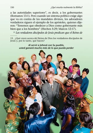 ´     ˜
150                                   ¿Que ensena realmente la Biblia?

a las autoridades superiores”, es decir, a los gobernantes
                                                 ´
(Romanos 13:1). Pero cuando un sistema polıtico exige algo
que va en contra de los mandatos divinos, los adoradores
                                           ´
verdaderos siguen el ejemplo de los apostoles, quienes dije-
                                                               ´
ron: “Tenemos que obedecer a Dios como gobernante mas
bien que a los hombres” (Hechos 5:29; Marcos 12:17).
                         ´            ´
  13 Los verdaderos discıpulos de Jesus predican que el Reino de

          ´                                                ´
13. ¿Que creen acerca del Reino de Dios los verdaderos discıpulos de
   ´                      ´
Jesus y, por lo tanto, que hacen?
                                     ´
                  Al servir a Jehova con Su pueblo,
                       ´           ´
         usted ganara mucho mas de lo que pueda perder
 