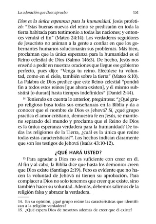 ´
La adoracion que Dios aprueba                                               151
                   ´                                           ´
Dios es la unica esperanza para la humanidad. Jesus profeti-
  ´                                                          ´
zo: “Estas buenas nuevas del reino se predicaran en toda la
tierra habitada para testimonio a todas las naciones; y enton-
                 ´
ces vendra el fin” (Mateo 24:14). Los verdaderos seguidores
de Jesucristo no animan a la gente a confiar en que los go-
                                      ´                              ´
bernantes humanos solucionaran sus problemas. Mas bien,
                        ´
proclaman que la unica esperanza para la humanidad es el
                                                                       ´
Reino celestial de Dios (Salmo 146:3). De hecho, Jesus nos
          ˜ ´
enseno a pedir en nuestras oraciones que llegue ese gobierno
                                                     ´
perfecto, pues dijo: “Venga tu reino. Efectuese tu volun-
                                ´
tad, como en el cielo, tambien sobre la tierra” (Mateo 6:10).
                                                                               ´
La Palabra de Dios predice que este Reino celestial “pondra
                                                       ´
fin a todos estos reinos [que ahora existen], y el mismo sub-
        ´            ´
sistira [o durara] hasta tiempos indefinidos” (Daniel 2:44).
                                               ´
    14 Teniendo en cuenta lo anterior, preguntese: “¿Que gru-            ´
                                        ˜
po religioso basa todas sus ensenanzas en la Biblia y da a
                                                 ´       ´         ´
conocer que el nombre de Dios es Jehova? Sı, ¿que grupo
                                                           ´
practica el amor cristiano, demuestra fe en Jesus, se mantie-
ne separado del mundo y proclama que el Reino de Dios
             ´
es la unica esperanza verdadera para la humanidad? De to-
                                             ´     ´                       ´
das las religiones de la Tierra, ¿cual es la unica que reune
                          ´
todas estas caracterısticas?”. Los hechos indican claramente
                                  ´        ´
que son los testigos de Jehova (Isaıas 43:10-12).
                            ´       ´
                       ¿QUE HAR A USTED?
    15 Para agradar a Dios no es suficiente con creer en el.                 ´
Al fin y al cabo, la Biblia dice que hasta los demonios creen
que Dios existe (Santiago 2:19). Pero es evidente que no ha-
                              ´                                  ´
cen la voluntad de Jehova ni tienen su aprobacion. Para
complacer a Dios no solo tenemos que creer que existe, sino
               ´                          ´
tambien hacer su voluntad. Ademas, debemos salirnos de la
           ´
religion falsa y abrazar la verdadera.
                 ´      ´        ´              ´
14. En su opinion, ¿que grupo reune las caracterısticas que identifi-
               ´
can a la religion verdadera?
          ´                            ´                ´
15. ¿Que espera Dios de nosotros ademas de creer que el existe?
 