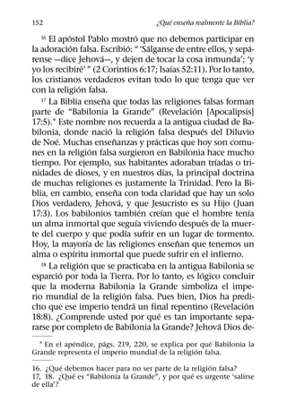 ´     ˜
152                                             ¿Que ensena realmente la Biblia?
            ´                                  ´
   16 El apostol Pablo mostro que no debemos participar en
              ´                            ´           ´                             ´
la adoracion falsa. Escribio: “ ‘Salganse de entre ellos, y sepa-
                           ´
rense —dice Jehova—, y dejen de tocar la cosa inmunda’; ‘y
                     ´                                           ´
yo los recibire’ ” (2 Corintios 6:17; Isaıas 52:11). Por lo tanto,
los cristianos verdaderos evitan todo lo que tenga que ver
                  ´
con la religion falsa.
                             ˜
   17 La Biblia ensena que todas las religiones falsas forman
                                                                     ´
parte de “Babilonia la Grande” (Revelacion [Apocalipsis]
17:5).1 Este nombre nos recuerda a la antigua ciudad de Ba-
                               ´                     ´                   ´
bilonia, donde nacio la religion falsa despues del Diluvio
        ´                        ˜                       ´
de Noe. Muchas ensenanzas y practicas que hoy son comu-
                         ´
nes en la religion falsa surgieron en Babilonia hace mucho
                                                                             ´
tiempo. Por ejemplo, sus habitantes adoraban trıadas o tri-
                                                               ´
nidades de dioses, y en nuestros dıas, la principal doctrina
de muchas religiones es justamente la Trinidad. Pero la Bi-
                                   ˜
blia, en cambio, ensena con toda claridad que hay un solo
                                     ´
Dios verdadero, Jehova, y que Jesucristo es su Hijo (Juan
                                                   ´         ´                     ´
17:3). Los babilonios tambien creıan que el hombre tenıa
                                                 ´                         ´
un alma inmortal que seguıa viviendo despues de la muer-
                                         ´
te del cuerpo y que podıa sufrir en un lugar de tormento.
                       ´                                           ˜
Hoy, la mayorıa de las religiones ensenan que tenemos un
                ´
alma o espıritu inmortal que puede sufrir en el infierno.
                    ´
   18 La religion que se practicaba en la antigua Babilonia se
          ´                                                            ´
esparcio por toda la Tierra. Por lo tanto, es logico concluir
que la moderna Babilonia la Grande simboliza el impe-
                                       ´
rio mundial de la religion falsa. Pues bien, Dios ha predi-
                                             ´                                   ´
cho que ese imperio tendra un final repentino (Revelacion
                                                           ´
18:8). ¿Comprende usted por que es tan importante sepa-
                                                                               ´
rarse por completo de Babilonia la Grande? Jehova Dios de-
             ´        ´                               ´
  1 En el apendice, pags. 219, 220, se explica por que Babilonia la
                                                  ´
Grande representa el imperio mundial de la religion falsa.
          ´                                          ´
16. ¿Que debemos hacer para no ser parte de la religion falsa?
            ´                                   ´
17, 18. ¿Que es “Babilonia la Grande”, y por que es urgente ‘salirse
de ella’?
 