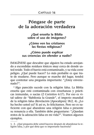 ´
                         C APITULO 16

              ´
            Pongase de parte
                    ´
       de la adoracion verdadera
                      ´      ˜
                ¿Que ensena la Biblia
                                    ´
              sobre el uso de imagenes?
                  ´
               ¿Como ven los cristianos
                 las fiestas religiosas?
                    ´
                ¿Como puede explicar
          sus creencias sin ofender a nadie?
        ´
IMAGINESE que descubre que alguien ha estado arrojan-
                               ´
do a escondidas residuos toxicos muy cerca de donde us-
                                 ´
ted reside. Todo el barrio esta contaminado, y su vida corre
               ´                     ´
peligro. ¿Que puede hacer? Lo mas probable es que tra-
                                                            ´
te de mudarse. Pero aunque se marche del lugar, tendra
que contestar una pregunta importante: “¿Estoy envene-
nado?”.
                                           ´
   2 Algo parecido sucede con la religion falsa. La Biblia
      ˜          ´                           ˜           ´
ensena que esta contaminada con ensenanzas y practi-
cas inmundas, o sucias (2 Corintios 6:17). Por eso es vi-
tal salirse de “Babilonia la Grande”, el imperio mundial
             ´                     ´
de la religion falsa (Revelacion [Apocalipsis] 18:2, 4). ¿Lo
                           ´
ha hecho usted ya? Si ası es, lo felicitamos. Pero no es su-
                                         ´
ficiente con que abandone una religion falsa o presente
                             ´
su renuncia a ella. Tambien debe preguntarse: “¿Quedan
                     ´
restos de la adoracion falsa en mi vida?”. Veamos algunos
ejemplos.
            ´                                   ´
1, 2. ¿Que pregunta debe usted hacerse despues de abandonar la re-
    ´                  ´   ´                        ´
ligion falsa, y por que dirıa que es importante hacersela?
 
