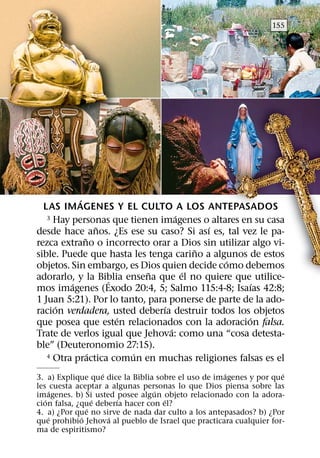 155




           ´
  LAS IMAGENES Y EL CULTO A LOS ANTEPASADOS
                                    ´
   3 Hay personas que tienen imagenes o altares en su casa
                 ˜                        ´
desde hace anos. ¿Es ese su caso? Si ası es, tal vez le pa-
             ˜
rezca extrano o incorrecto orar a Dios sin utilizar algo vi-
                                        ˜
sible. Puede que hasta les tenga carino a algunos de estos
                                             ´
objetos. Sin embargo, es Dios quien decide como debemos
                            ˜         ´
adorarlo, y la Biblia ensena que el no quiere que utilice-
                   ´
         ´                                          ´
mos imagenes (Exodo 20:4, 5; Salmo 115:4-8; Isaıas 42:8;
1 Juan 5:21). Por lo tanto, para ponerse de parte de la ado-
     ´                          ´
racion verdadera, usted deberıa destruir todos los objetos
                     ´                             ´
que posea que esten relacionados con la adoracion falsa.
                                  ´
Trate de verlos igual que Jehova: como una “cosa detesta-
ble” (Deuteronomio 27:15).
               ´        ´
   4 Otra practica comun en muchas religiones falsas es el

                   ´                                ´               ´
3. a) Explique que dice la Biblia sobre el uso de imagenes y por que
les cuesta aceptar a algunas personas lo que Dios piensa sobre las
       ´                         ´
imagenes. b) Si usted posee algun objeto relacionado con la adora-
   ´             ´     ´            ´
cion falsa, ¿que deberıa hacer con el?
               ´
4. a) ¿Por que no sirve de nada dar culto a los antepasados? b) ¿Por
     ´       ´       ´
que prohibio Jehova al pueblo de Israel que practicara cualquier for-
ma de espiritismo?
 