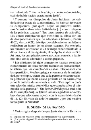 ´                            ´
Pongase de parte de la adoracion verdadera                                               157
                                                 ´
nacimiento de Cristo nadie sabıa, y a pocos les importaba,
     ´            ´                                      ´
cuando habıa nacido exactamente Jesus”.
                                       ´
   7 Y aunque los discıpulos de Jesus hubieran conoci- ´
                                                               ´
do la fecha exacta de su nacimiento, no habrıan festejado
                      ˜                    ´
su cumpleanos. ¿Por que? Porque los primeros cristia-
nos “consideraban estas festividades [...] como reliquias
              ´                                                                    ´
de las practicas paganas” (Las cosas nuestras de cada dıa).
       ´                        ˜
Los unicos cumpleanos que menciona la Biblia son los
                                                                       ´       ´
de dos gobernantes que no adoraban a Jehova (Genesis
                                                                                 ´
40:20; Marcos 6:21). Este tipo de celebraciones tambien se
realizaban en honor de los dioses paganos. Por ejemplo,
los romanos celebraban el 24 de mayo el nacimiento de la
                            ´
diosa Diana y al dıa siguiente, el de Apolo, el dios del Sol.
   ´                                 ˜
Ası pues, los cumpleanos no se asociaban con el cristianis-
                                         ´
mo, sino con la adoracion a dioses paganos.
   8 Los cristianos del siglo primero no habrıan celebrado   ´
                              ´                      ´
el nacimiento de Jesus por otra razon: ellos probablemen-
            ´                                ˜
te sabıan que los cumpleanos estaban relacionados con
                    ´                                                                  ¨
la supersticion. Muchos griegos y romanos de la antigue-
                                   ´                             ´                   ´
dad, por ejemplo, creıan que cada persona tenıa un espıri-
                                  ´
tu protector que habıa estado presente en su nacimiento
                                                                         ´                   ´
y que la cuidaba durante toda su vida. “Este espıritu tenıa
                ´         ´                                ´         ˜
una relacion mıstica con el dios que cumplıa anos el mis-
          ´                                                                                ´
mo dıa de la persona.” (The Lore of Birthdays [La tradicion
                        ˜                      ´   ´               ´
de los cumpleanos].) A Jehova jamas le agradarıa una cele-
         ´                                     ´                           ´             ´
bracion que relacionara a Jesus con la supersticion (Isaıas
                                                                             ´
65:11, 12). En vista de todo lo anterior, ¿por que celebra
tanta gente la Navidad?
                 EL ORIGEN DE LA NAVIDAD
                           ´            ´
   9   Varios siglos despues de que Jesus vino a la Tierra, se
                       ´                  ˜                  ´
8. Explique la relacion entre los cumpleanos y la supersticion.
           ´         ´
9. ¿Por que se eligio el 25 de diciembre para recordar el nacimiento
      ´
de Jesus?
 