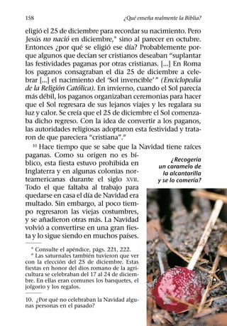 ´     ˜
158                                    ¿Que ensena realmente la Biblia?
       ´
eligio el 25 de diciembre para recordar su nacimiento. Pero
     ´           ´
Jesus no nacio en diciembre,1 sino al parecer en octubre.
                        ´       ´      ´
Entonces ¿por que se eligio ese dıa? Probablemente por-
                          ´
que algunos que decıan ser cristianos deseaban “suplantar
las festividades paganas por otras cristianas. [...] En Roma
                                  ´
los paganos consagraban el dıa 25 de diciembre a cele-
brar [...] el nacimiento del ‘Sol invencible’ ” (Enciclopedia
               ´      ´                                        ´
de la Religion Catolica). En invierno, cuando el Sol parecıa
   ´         ´
mas debil, los paganos organizaban ceremonias para hacer
que el Sol regresara de sus lejanos viajes y les regalara su
                    ´
luz y calor. Se creıa que el 25 de diciembre el Sol comenza-
ba dicho regreso. Con la idea de convertir a los paganos,
las autoridades religiosas adoptaron esta festividad y trata-
ron de que pareciera “cristiana”.2
   10 Hace tiempo que se sabe que la Navidad tiene raıces  ´
                                         ´
paganas. Como su origen no es bı-                                ´
                                                     ¿Recogerıa
blico, esta fiesta estuvo prohibida en         un caramelo de
Inglaterra y en algunas colonias nor-            la alcantarilla
teamericanas durante el siglo XVII.                          ´
                                               y se lo comerıa?
Todo el que faltaba al trabajo para
                            ´
quedarse en casa el dıa de Navidad era
multado. Sin embargo, al poco tiem-
po regresaron las viejas costumbres,
           ˜                  ´
y se anadieron otras mas. La Navidad
         ´
volvio a convertirse en una gran fies-
                                     ´
ta y lo sigue siendo en muchos paıses.
                    ´        ´
   1 Consulte el apendice, pags. 221, 222.
                          ´
   2 Las saturnales tambien tuvieron que ver
               ´
con la eleccion del 25 de diciembre. Estas
fiestas en honor del dios romano de la agri-
cultura se celebraban del 17 al 24 de diciem-
bre. En ellas eran comunes los banquetes, el
jolgorio y los regalos.
            ´
10. ¿Por que no celebraban la Navidad algu-
nas personas en el pasado?
 