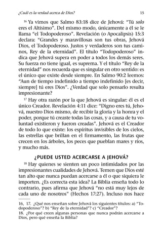 ´
¿Cual es la verdad acerca de Dios?                                       15
                                                       ´             ´
   16   Ya vimos que Salmo 83:18 dice de Jehova: “Tu solo
             ´                             ´                       ´
eres el Altısimo”. Del mismo modo, unicamente a el se le
                                       ´
llama “el Todopoderoso”. Revelacion (o Apocalipsis) 15:3
                                                                         ´
declara: “Grandes y maravillosas son tus obras, Jehova
Dios, el Todopoderoso. Justos y verdaderos son tus cami-
                                   ´
nos, Rey de la eternidad”. El tıtulo “Todopoderoso” in-
                     ´                                       ´
dica que Jehova supera en poder a todos los demas seres.
                                                 ´
Su fuerza no tiene igual, es suprema. Y el tıtulo “Rey de la
eternidad” nos recuerda que es singular en otro sentido: es
      ´
el unico que existe desde siempre. En Salmo 90:2 leemos:
“Aun de tiempo indefinido a tiempo indefinido [es decir,
               ´
siempre] tu eres Dios”. ¿Verdad que solo pensarlo resulta
impresionante?
                         ´                   ´
     17 Hay otra razon por la que Jehova es singular: el es el   ´
 ´                         ´                                   ´
unico Creador. Revelacion 4:11 dice: “Digno eres tu, Jeho-
   ´
va, nuestro Dios mismo, de recibir la gloria y la honra y el
                       ´
poder, porque tu creaste todas las cosas, y a causa de tu vo-
                                                   ´
luntad existieron y fueron creadas”. Jehova es el Creador
                                ´
de todo lo que existe: los espıritus invisibles de los cielos,
las estrellas que brillan en el firmamento, las frutas que
                   ´                                                   ´
crecen en los arboles, los peces que pueblan mares y rıos,
                 ´
y mucho mas.
                                                           ´
           ¿PUEDE USTED ACERCARSE A JEHOVA?
     18 Hay quienes se sienten un poco intimidados por las
                                         ´                                 ´
impresionantes cualidades de Jehova. Temen que Dios este
                                               ´
tan alto que nunca puedan acercarse a el o que siquiera le
                                                         ˜
importen. ¿Es correcta esta idea? La Biblia ensena todo lo
                                     ´               ´
contrario, pues afirma que Jehova “no esta muy lejos de
cada uno de nosotros” (Hechos 17:27). Incluso nos hace
              ´       ˜              ´                  ´
16, 17. ¿Que nos ensenan sobre Jehova los siguientes tıtulos: a) “To-
dopoderoso”? b) “Rey de la eternidad”? c) “Creador”?
            ´                                         ´
18. ¿Por que creen algunas personas que nunca podran acercarse a
                ´   ˜
Dios, pero que ensena la Biblia?
 
